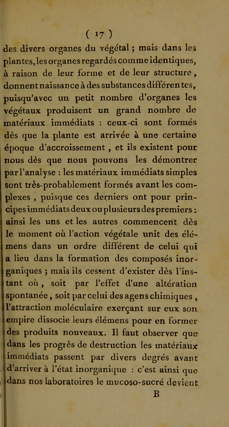 ( »7 ) des divers organes du végétal ; mais dans les plantes, les organes regardés comme identiques, à raison de leur forme et de leur structure, donnent naissance à des substances différentes, puisqu’avec un petit nombre d’organes les végétaux produisent un grand nombre de matériaux immédiats : ceux-ci sont formés dès que la plante est arrivée à une certaine époque d’accroissement, et ils existent pour nous dès que nous pouvons les démontrer par l’analyse : les matériaux immédiats simples Sont très-probablement formés avant les com- plexes , puisque ces derniers ont pour prin- cipes immédiats deux ou plusieurs des premiers : ainsi les uns et les autres commencerit dès le moment où l’action végétale unit des élé- mens dans un ordre différent de celui qui a lieu dans la formation des composés inor- ganiques ; mais ils cessent d’exister dès l’ins- tant où, soit par l’effet d’une altération spontanée, soit par celui des agens chimiques , l’attraction moléculaire exerçant sur eux son empire dissocie leurs élémens pour en former des produits nouveaux. Il faut observer que dans les progrès de destruction les matériaux (immédiats passent par divers degrés avant d’arriver à l’état inorganique : c’est ainsi que dans nos laboratoires le mucoso-sucré devient B