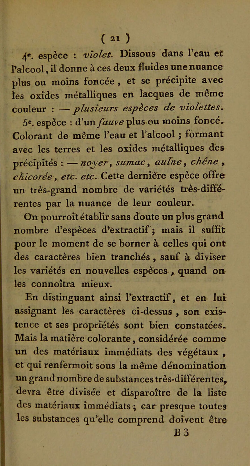 ( ) 4». espèce : violet. Dissous dans l’eau et l’alcool, il donne à ces deux fluides une nuance plus ou moins foncée , et se précipite avec les oxides métalliques en lacques de même couleur : — plusieurs espèces de violettes^ 5«. espèce ; d’un fauve plus.ou moins foncée Colorant de même l’eau et l’alcool ; formant avec les terres et les oxides métalliques des précipités : — noyer ^ sumac y aulne y chêne , chicorée y etc. eù:. Cette dernière espèce offre un très-grand nombre de variétés très-diffé- rentes par la nuance de leur couleur. On pourroît établir sans doute un plus grand nombre d’espèces d’èxtractif j mais il suffit pour le moment de se borner à celles qui ont des caractères bien tranchés , sauf à diviser les variétés en nouvelles espèces , quand on les connoîtra mieux. En distinguant ainsi l’extractif, et en lui assignant les caractères ci-dessus , son exis- tence et ses propriétés sont bien constatées. Mais la matière colorante, considérée comme un des matériaux immédiats des végétaux , et qui renfermoit sous la même dénomination un grand nombre de substances très-différentes^ devra être divisée et disparoître de la liste des matériaux immédiats ; car presque toutes les substances qu’celle comprend doivent être B3