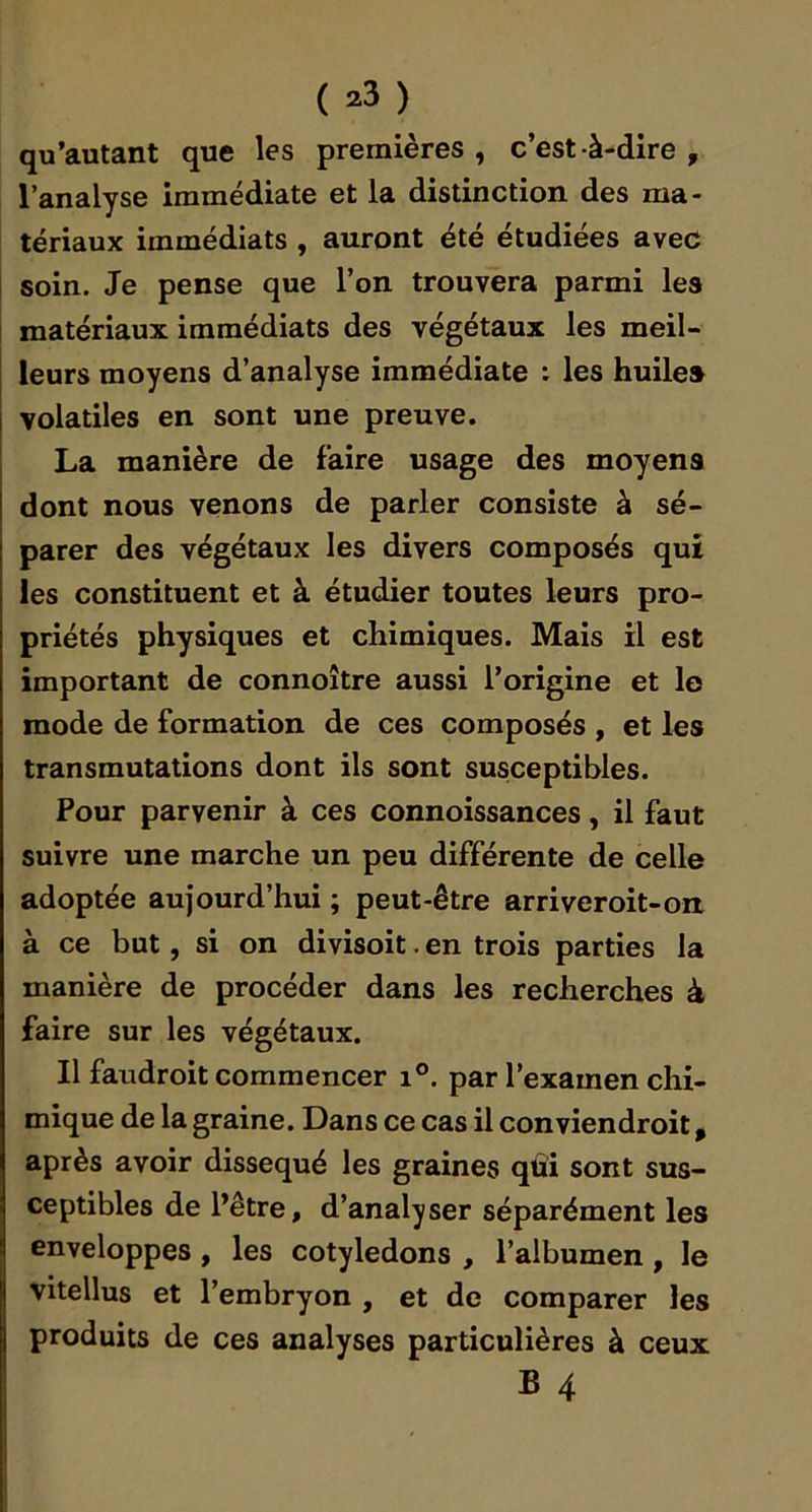 qu'autant que les premières, c’est-à-dire, l’analyse immédiate et la distinction des ma- tériaux immédiats , auront été étudiées avec i soin. Je pense que l’on trouvera parmi les i matériaux immédiats des végétaux les meil- j leurs moyens d’analyse immédiate : les huiles I volatiles en sont une preuve. J La manière de faire usage des moyens I dont nous venons de parler consiste à sé- parer des végétaux les divers composés qui les constituent et à étudier toutes leurs pro- priétés physiques et chimiques. Mais il est important de connoître aussi l’origine et lo mode de formation de ces composés , et les transmutations dont ils sont susceptibles. Pour parvenir à ces connoissances, il faut suivre une marche un peu différente de celle adoptée aujourd’hui ; peut-être arriveroit-on à ce but, si on divisoit. en trois parties la manière de procéder dans les recherches à faire sur les végétaux. Il faudroit commencer i°. par l’examen chi- mique de la graine. Dans ce cas il conviendroit, après avoir disséqué les graines qûi sont sus- ceptibles de l’être, d’analyser séparément les enveloppes , les cotylédons , l’albumen, le vitellus et l’embryon , et de comparer les produits de ces analyses particulières à ceux B 4