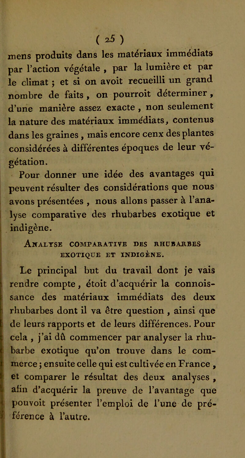 (n5) mens produits dans les matériaux immédiats par l’action végétale , par la lumière et par le climat ; et si on avoit recueilli un grand nombre de faits , on pourroit déterminer , d’une manière assez exacte , non seulement la nature des matériaux imme'diats, contenus dans les graines , mais encore cenx des plantes considérées à différentes époques de leur vé- gétation. Pour donner une idée des avantages qui peuvent résulter des considérations que nous avons présentées , nous allons passer à l’ana- lyse comparative des rhubarbes exotique et indigène. Analyse comparative des rhubarbes EXOTIQUE ET INDIGÈNE. Le principal but du travail dont je vais rendre compte, étoit d’acquérir la connois- sance des matériaux immédiats des deux rhubarbes dont il va être question , ainsi que de leurs rapports et de leurs différences. Pour cela , j’ai dû commencer par analyser la rhu- barbe exotique qu’on trouve dans le com- merce ; ensuite celle qui est cultivée en France , et comparer le résultat des deux analyses , afin d’acquérir la preuve de l’avantage que pouvoit présenter l’emploi de l’une de pré- férence à l’autre.