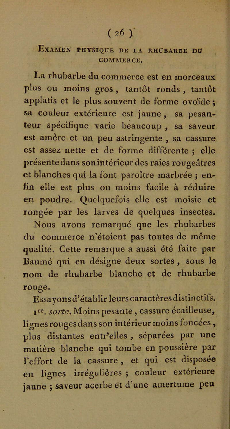 Examen physique de la rhubarbe du COMMERCE. La rhubarbe du commerce est en morceaux plus ou moins gros , tantôt ronds , tantôt applatis et le plus souvent de forme ovoïde; sa couleur extérieure est jaune , sa pesan- teur spécifique varie beaucoup , sa saveur est amère et un peu astringente , sa cassure est assez nette et de forme différente ; elle présente dans son intérieur des raies rougeâtres et blanches qui la font paroître marbrée ; en- fin elle est plus ou moins facile à réduire en poudre. Quelquefois elle est moisie et rongée par les larves de quelques insectes. Nous avons remarqué que les rhubarbes du commerce n’étoient pas toutes de même qualité. Cette remarque a aussi été faite par Baumé qui en désigne deux sortes , sous le nom de rhubarbe blanche et de rhubarbe rouge. Essayonsd’établir leurs caractèresdistinctifs. sorte. Moins pesante, cassure écailleuse, lignes rougesdans son intérieur moins foncées , plus distantes entr’elles , séparées par une matière blanche qui tombe en poussière par l’effort de la cassure , et qui est disposée en lignes irrégulières ; couleur extérieure jaune ; saveur acerbe et d’une amertume peu