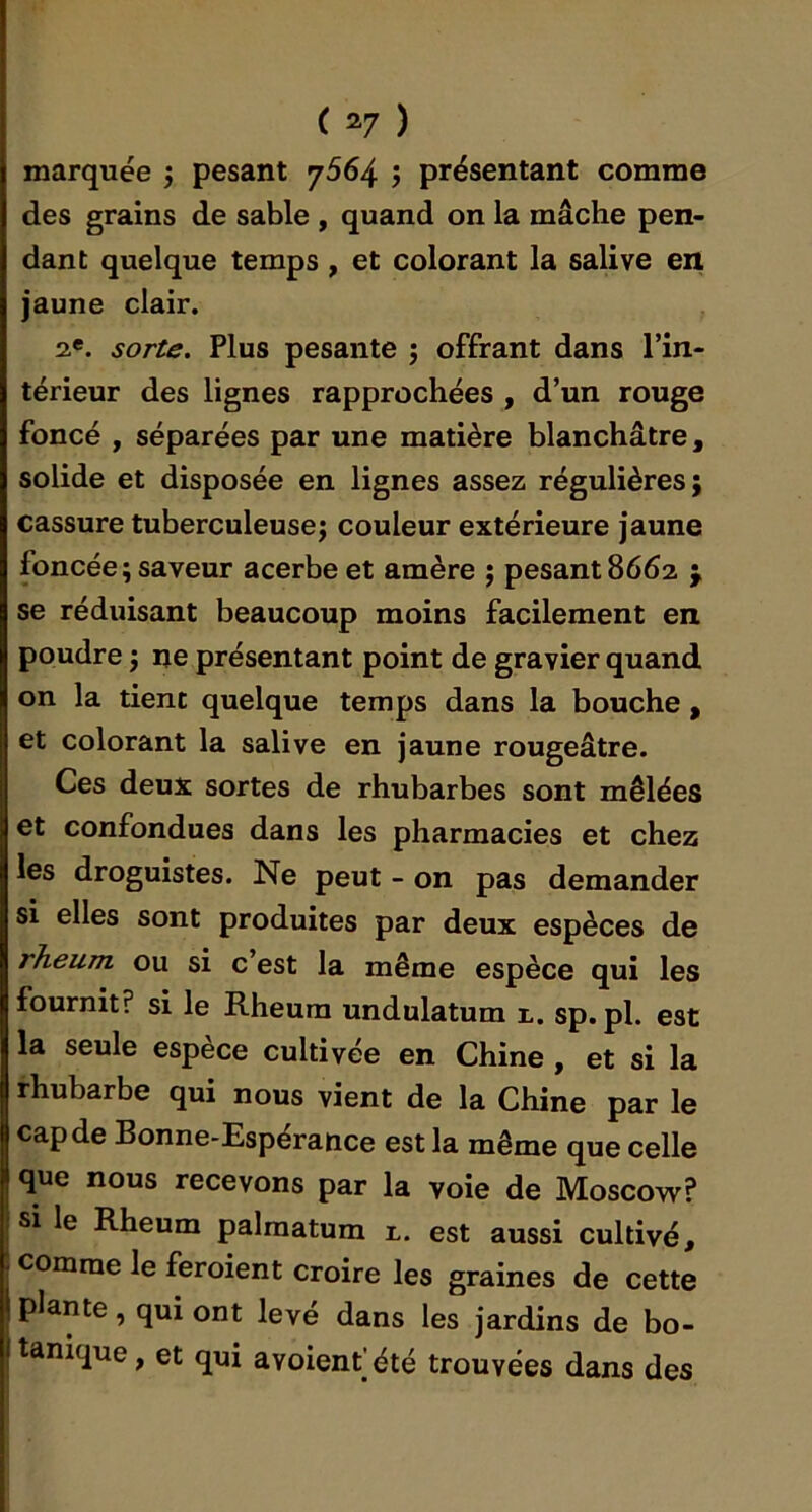 marquée j pesant 7564 j présentant comme des grains de sable , quand on la mâche pen- dant quelque temps, et colorant la salive en jaune clair. 2«. sorte. Plus pesante j offrant dans l’in- térieur des lignes rapprochées , d’un rouge foncé , séparées par une matière blanchâtre, solide et disposée en lignes assez régulières; cassure tuberculeuse; couleur extérieure jaune foncée ; saveur acerbe et amère ; pesant 8662 j se réduisant beaucoup moins facilement en poudre ; ne présentant point de gravier quand on la tient quelque temps dans la bouche , et colorant la salive en jaune rougeâtre. Ces deux sortes de rhubarbes sont mêlées et confondues dans les pharmacies et chez les droguistes. Ne peut - on pas demander si elles sont produites par deux espèces de rheum ou si c est la même espèce qui les fournit? si le Rheum undulatum n. sp. pl. est la seule espèce cultivée en Chine , et si la rhubarbe qui nous vient de la Chine par le cap de Bonne-Espérance est la même que celle I que nous recevons par la voie de Moscow? I si le Rheum palraatum r. est aussi cultivé, . comme le feroient croire les graines de cette \ plante, qui ont levé dans les jardins de bo- itanique, et qui avoienfété trouvées dans des