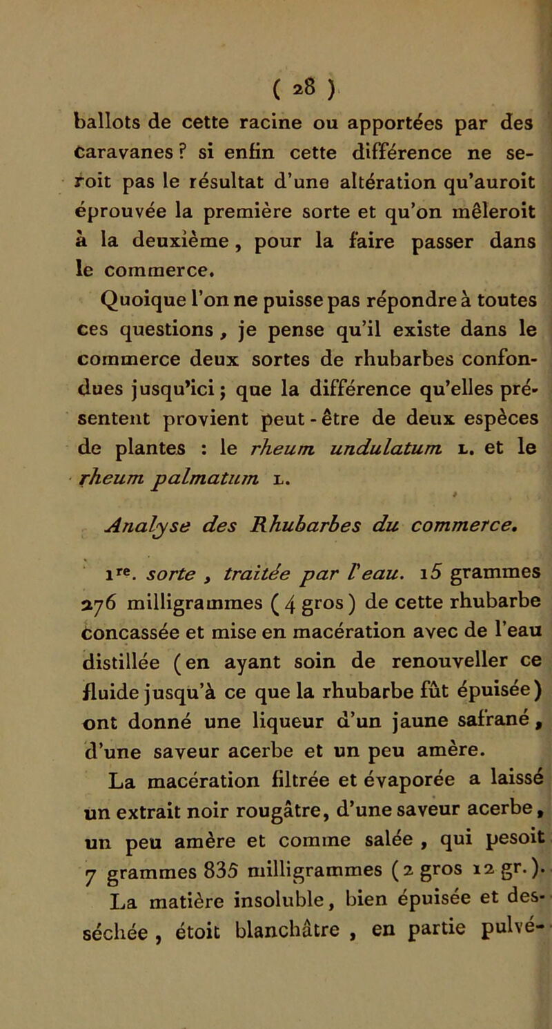 ( *8 ). ballots de cette racine ou apportées par des Caravanes ? si enfin cette différence ne se- foit pas le résultat d’une altération qu’auroit éprouvée la première sorte et qu’on mêleroit à la deuxième, pour la faire passer dans le commerce. Quoique l’on ne puisse pas répondre à toutes ces questions , je pense qu’il existe dans le commerce deux sortes de rhubarbes confon- dues jusqu’ici J que la différence qu’elles pré- sentent provient peut - être de deux espèces de plantes ; le rheuni undulatum l. et le • rheum palmatum r. Analyse des Rhubarbes du commerce, sorte , traitée par Veau. i5 grammes vj(i milligrammes (4 gros) de cette rhubarbe Concassée et mise en macération avec de l’eau distillée (en ayant soin de renouveller ce fluide jusqu’à ce que la rhubarbe fût épuisée) ont donné une liqueur d’un jaune safrané, d’une saveur acerbe et un peu amère. La macération filtrée et évaporée a laissé un extrait noir rougâtre, d’une saveur acerbe, un peu amère et comme salée , qui pesoit 7 grammes 835 milligrammes (2 gros 12 gr.). La matière insoluble, bien épuisée et des- séchée , étoic blanchâtre , en partie pulvé-