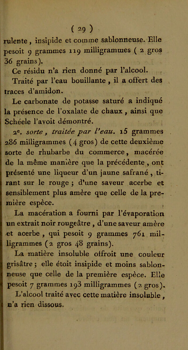 mien te , insipide et comme sablonneuse. Elle pesoit 9 grammes 119 milligrammes ( 2 gros I 36 grains). Ce résidu n’a rien donné par l’alcool. , Traité par l’eau bouillante , il a offert des i traces d’amidon. Le carbonate de potasse saturé a indiqué i la présence de l’oxalate de chaux, ainsi que Schéele l’avoit démontré. 2.®. sorte, traitée par Veau. i5 grammes 286 milligrammes ( 4 gros ) de cette deuxième sorte de rhubarbe du commerce, macérée de la même manière que la précédente , ont présenté une liqueur d’un jaune safrané , ti- rant sur le rouge j d’une saveur acerbe et sensiblement plus amère que celle de la pre- mière espèce. La macération a fourni par l’évaporation un extrait noir rougeâtre , d’une saveur amère et acerbe , qui pesoit 9 grammes 761 mil- ligrammes (2 gros 48 grains). La matière insoluble offroit une couleur grisâtre ; elle étoit insipide et moins sablon- neuse que celle de la première espèce. Elle pesoit 7 grammes 193 milligrammes (2 gros). L’alcool traité avec cette matière insoluble, n’a rien dissous.