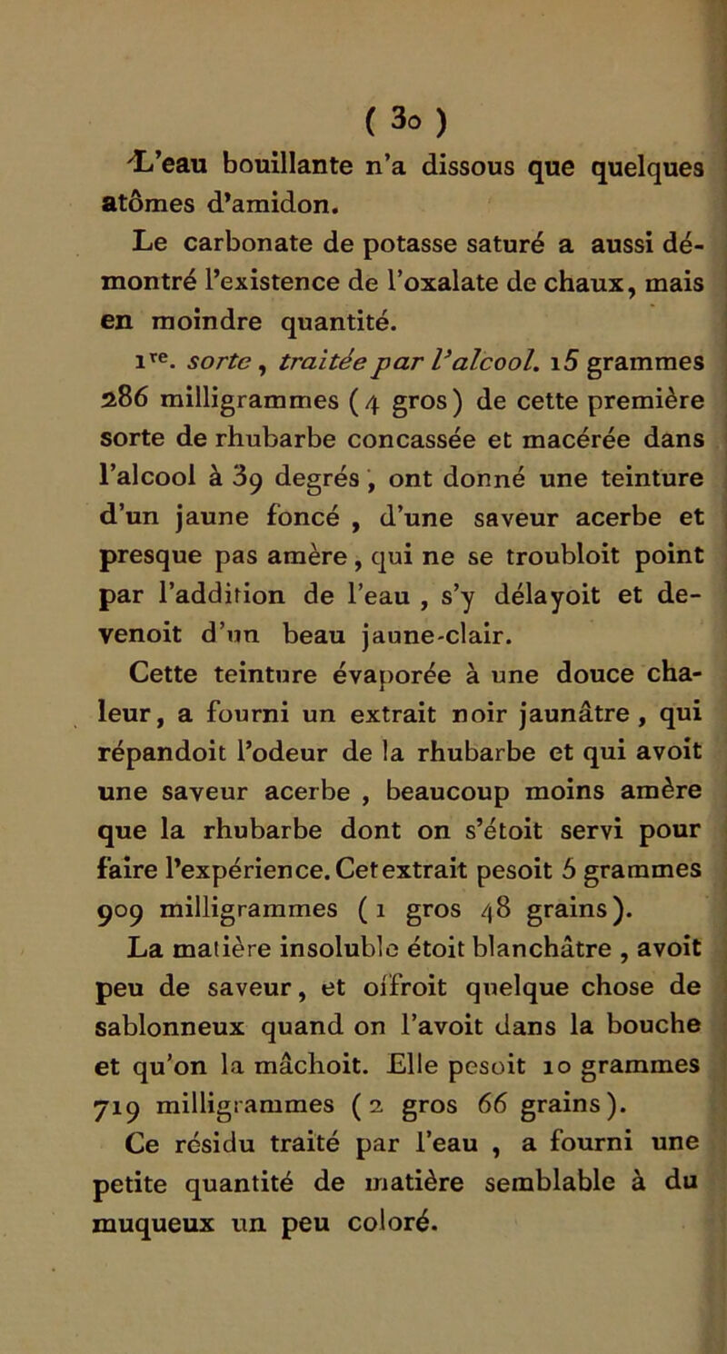 'L’eau bouillante n’a dissous que quelques atomes d’amidon. Le carbonate de potasse saturé a aussi dé- montré l’existence de l’oxalate de chaux, mais en moindre quantité. l’f®. sorte ^ traitée par V alcool. i5 grammes 286 milligrammes (4 gros) de cette première sorte de rhubarbe concassée et macérée dans l’alcool à 39 degrés, ont donné une teinture d’un jaune foncé , d’une saveur acerbe et presque pas amère, qui ne se troubloit point par l’addirion de l’eau , s’y délayoit et de- venoit d’un beau jaune-clair. Cette teinture évaporée à une douce cha- leur, a fourni un extrait noir jaunâtre, qui répandoit l’odeur de la rhubarbe et qui avoit une saveur acerbe , beaucoup moins amère que la rhubarbe dont on s’étoit servi pour faire l’expérience. Cet extrait pesoit 5 grammes 909 milligrammes (1 gros /|8 grains). La matière insoluble étoit blanchâtre , avoit peu de saveur, et oiTroit quelque chose de sablonneux quand on l’avoit dans la bouche et qu’on la mâchoit. Elle pesoit 10 grammes 719 milligrammes (2 gros 66 grains). Ce résidu traité par l’eau , a fourni une petite quantité de matière semblable à du muqueux un peu coloré.