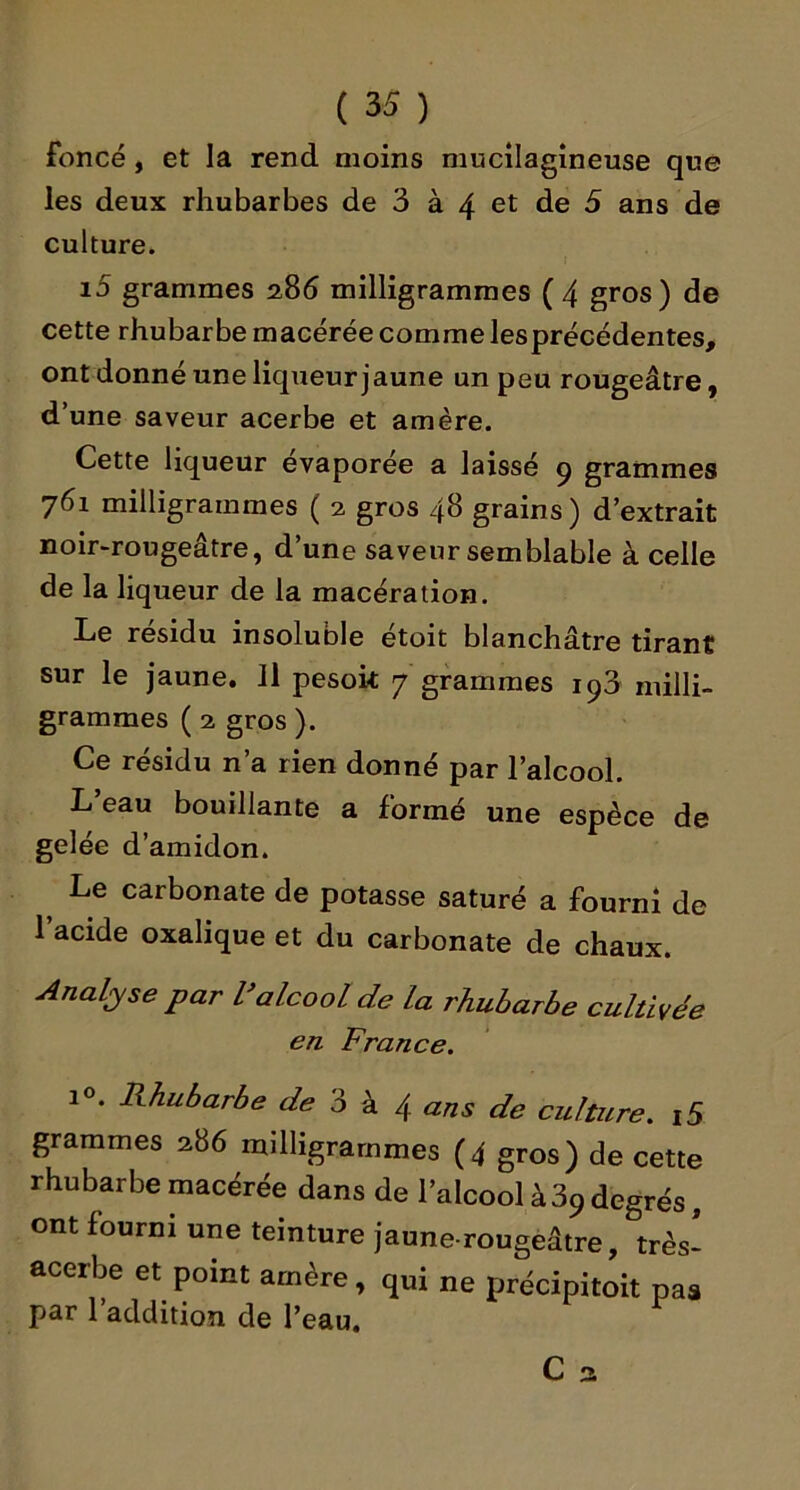 foncé, et la rend moins mucilagîneuse que les deux rhubarbes de 3 à 4 et de 5 ans de culture. i5 grammes 286 milligrammes (4 gros) de cette rhubarbe macérée comme lesprécédentes, ont donné une liqueur jaune un peu rougeâtre, d’une saveur acerbe et amère. Cette liqueur évaporée a laissé 9 grammes 761 milligrammes ( 2 gros 48 grains ) d’extrait noir-rougeâtre, d’une saveur semblable à celle de la liqueur de la macération. Le résidu insoluble étoit blanchâtre tirant sur le jaune. 11 pesok 7 grammes 193 milli- grammes (2 gros). Ce résidu n’a rien donné par l’alcool. L’eau bouillante a formé une espèce de gelée d’amidon. ^ Le carbonate de potasse saturé a fourni de 1 acide oxalique et du carbonate de chaux. Analyse par Valcool de la rhubarbe cultivée en France. 1®. Rhubarbe de 3 k 4 ans de culture. i5 grammes 286 milligrammes (4 gros) de cette rhubarbe macérée dans de l’alcool à 39 degrés, ont fourni une teinture jaune-rougeâtre, très- acerbe et point amère, qui ne précipitoit pas par l’addition de l’eau.