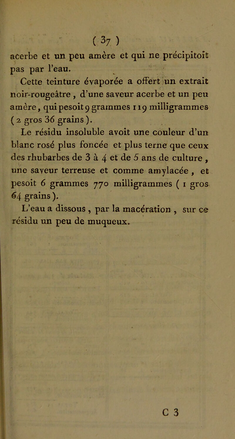 acerbe et un peu amère et qui ne précipitoît pas par l’eau. Cette teinture évaporée a offert un extrait noir-rougeâtre , d’une saveur acerbe et un peu amère, quipesoit9grammes 119 milligrammes ( 2 gros 36 grains ). Le résidu insoluble avoit une couleur d’un blanc rosé plus foncée et plus terne que ceux des rhubarbes de 3 à 4 et de 5 ans de culture , une saveur terreuse et comme amylacée , et pesoit 6 grammes 770 milligrammes ( i gros 64 grains ). L’eau a dissous , par la macération , sur ce résidu un peu de muqueux.