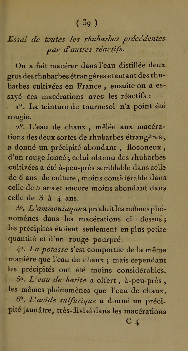 Essai de toutes les rhubarbes précédentes par dautres réactifs. On a fait macérer dans f eau distillée deux gros des rhubarbes étrangères et autant des rhu- barbes cultivées en France , ensuite on a es- sayé ces macérations avec les réactifs ; V 1°. La teinture de tournesol n’a point été rougie. L’eau de chaux , mêlée aux macéra- tions des deux sortes de rhubarbes étrangères , a donné un précipité abondant , floconeux, d’un rouge foncé ; celui obtenu des rhubarbes cultivées a été à-peu-près semblable dans celle de 6 ans de culture, moins considérable dans celle de 5 ans et encore moins abondant dans celle de 3 à 4 ^^s. 3®. L’ammoniaque2i^xoàivS.\\Q^ mêmesphé- nomènes dans les macérations ci - dessus ; les précipités étoient seulement en plus petite quantité et d’un rouge pourpré. 4°* potasse s’est comportée de la même manière que l’eau de chaux ; mais cependant les précipités ont été moins considérables. d®. L^eau de barite a offert , à-peu-près , les memes phénomènes que l’eau de chaux» 6°. U acide sulfurique a donné un préci- pité jaunâtre, très-divisé dans les macérations