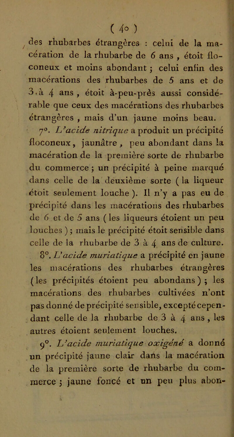 des rhubarbes étrangères : celui de la ma- cération de la rhubarbe de 6 ans , étoit flo- coneux et moins abondant •, celui enfin des macérations des rhubarbes de 5 ans et de 3,à 4 ans , étoit à-peu-près aussi considé- rable que ceux des macérations des rhubarbes étrangères , mais d’un jaune moins beau. 7®. lyacide nitrique a produit un précipité floconeux, jaunâtre, peu abondant dans la macération de la première sorte de rhubarbe du commerce ; un précipité à peine marqué dans celle de la deuxième sorte ( la liqueur étoit seulement louche ), Il n’y a pas eu de précipité dans les macérations des rhubarbes de 6 et de 5 ans ( les liqueurs étoient un peu louches ) J mais le précipité étoit sensible dans celle de la rhubarbe de 3 à 4 ans de culture. 8°. U acide muriatique a précipité en jaune les macérations des rhubarbes étrangères (les précipités étoient peu abondans ) 5 les macérations des rhubarbes cultivées n’ont pas donné de précipité sensible, excepté cepen- dant celle de la rhubarbe de 3 à 4 ans , les autres étoient seulement louches. 9°. acide muriatique oxigéné a donné .un précipité jaune clair dans la macération de la première sorte de rhubarbe du com- merce j jaune foncé et un peu plus a bon-