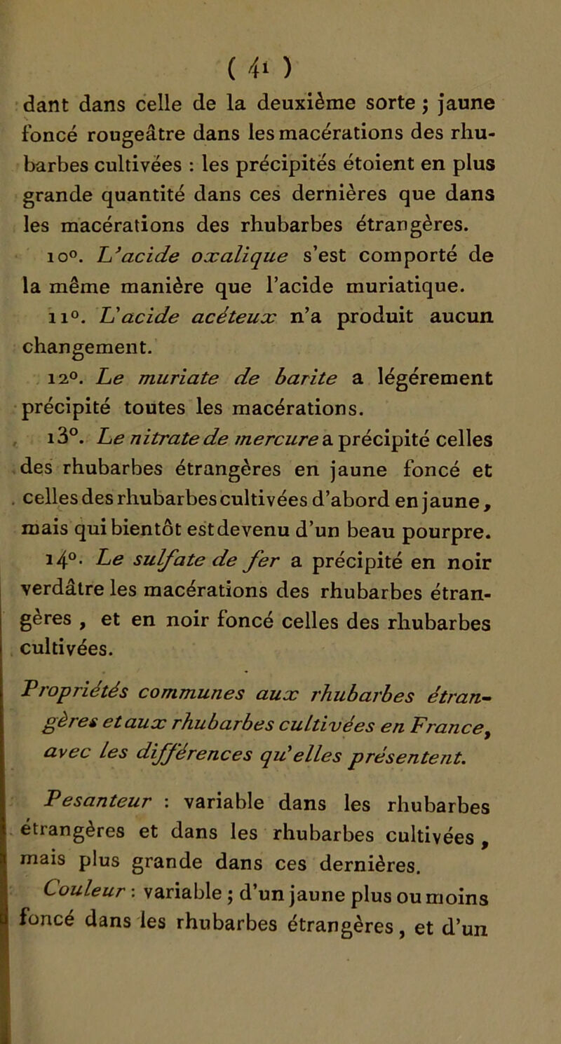 dant dans celle de la deuxième sorte ; Jaune foncé rougeâtre dans les macérations des rhu- barbes cultivées : les précipites étoient en plus grande quantité dans ces dernières que dans les macérations des rhubarbes étrangères. io°. Li*acide oxalique s’est comporté de la même manière que l’acide muriatique. iio. L'acide acéteux n’a produit aucun changement. 12°. Le muriate de barite a légèrement précipité toutes les macérations. , i3°. Le nitrate de a précipité celles .des rhubarbes étrangères en jaune foncé et . celles des rhubarbes cultivées d’abord en jaune , mais qui bientôt estdevenu d’un beau pourpre. i4°- Le sulfatede fer a précipité en noir verdâtre les macérations des rhubarbes étran- gères , et en noir foncé celles des rhubarbes cultivées. Propriétés communes aux rhubarbes étran- gères etaux rhubarbes cultivées en France^ avec les différences qu'elles présentent. Pesanteur : variable dans les rhubarbes étrangères et dans les rhubarbes cultivées , mais plus grande dans ces dernières. Couleur : variable ; d’un jaune plus ou moins j foncé dans les rhubarbes étrangères, et d’un