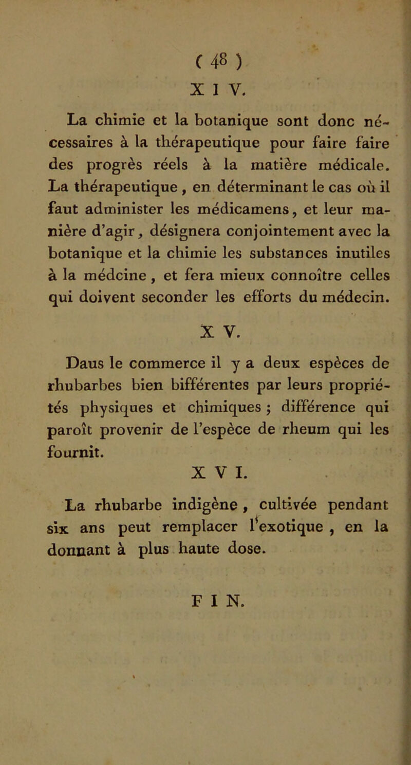 C48 ) XIV. La chimie et la botanique sont donc né- cessaires à la thérapeutique pour faire faire des progrès réels à la matière médicale. La thérapeutique , en déterminant le cas où il faut administer les médicamens, et leur ma- nière d’agir, désignera conjointement avec la botanique et la chimie les substances inutiles à la médcine , et fera mieux connoître celles qui doivent seconder les efforts du médecin. X V. Daus le commerce il y a deux espèces de rhubarbes bien bifférentes par leurs proprié- tés physiques et chimiques j différence qui paroît provenir de l’espèce de rheum qui les fournit. XVI. La rhubarbe indigène , cultivée pendant six ans peut remplacer fexotique , en la donnant à plus haute dose. FIN.