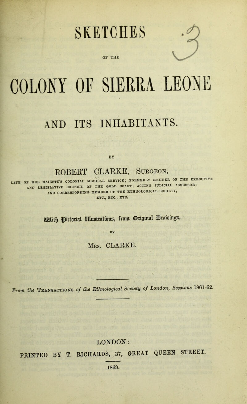 SKETCHES OF THE X COLONY OF SIERRA LEONE AND ITS INHABITANTS. BY ROBERT CLARKE, Surgeon, late of her majesty’s colonial medial service; formerly member of the executive AND legislative COUNCIL OP THE GOLD COAST; ACTING JUDICIAL ASSESSOR; AND CORRESPONDING MEMBER OF THE ETHNOLOGICAL SOCIETY, ETC., ETC., ETC. raitfj ^^tctorial JHlustYatiDns, from 0rtginal ©rabiings, • BY Mrs. CLARKE. From the Transactions of the Ethnological Society of London, Sessions 1861-62. LONDON: PRINTED BY T. RICHARDS, 37, GREAT QUEEN STREET. 1863.