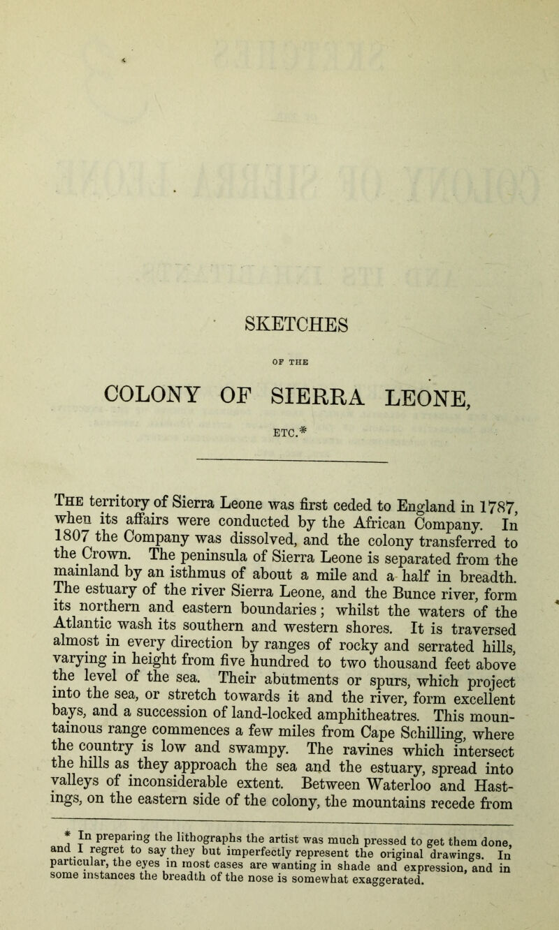 OF THE COLONY OF SIERRA LEONE, ETC.* The territory of Sierra Leone was first ceded to England in 1787, when its affairs were conducted by the African Company. In 1807 the Company was dissolved, and the colony transferred to the Crown. The peninsula of Sierra Leone is separated from the mainland by an isthmus of about a mile and a- half in breadth. The estuary of the river Sierra Leone, and the Bunce river, form Its northern and eastern boundaries; whilst the waters of the Atlantic wash its southern and western shores. It is traversed almost in every direction by ranges of rocky and serrated hills varying in height from five hundred to two thousand feet above the level of the sea. Their abutments or spurs, which project into the sea, or stretch towards it and the river, form excellent bays, and a succession of land-locked amphitheatres. This moun- tainous range commences a few miles from Cape Schilling, where the country is low and swampy. The ravines which intersect the hills as^ they approach the sea and the estuary, spread into valleys of inconsiderable extent. Between Waterloo and Hast- ings, on the eastern side of the colony, the mountains recede from In preparing the lithographs the artist was much pressed to get them done, and 1 regret to say they but imperfectly represent the original drawings. In particular, the eyes in most cases are wanting in shade and expression, and in some instances the breadth of the nose is somewhat exaggerated.