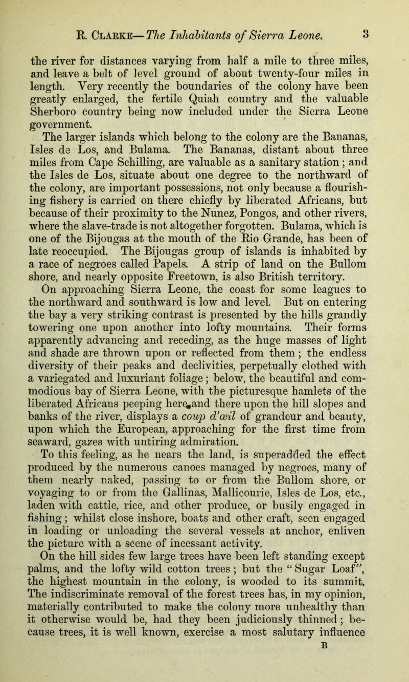 tlie river for distances varying from half a mile to three miles, and leave a belt of level ground of about twenty-four miles in length. Very recently the boundaries of the colony have been greatly enlarged, the fertile Quiali country and the valuable Sherboro country being now included under the Sierra Leone government. The larger islands which belong to the colony are the Bananas, Isles de Los, and Bulama. The Bananas, distant about three miles from Cape Schilling, are valuable as a sanitary station; and the Isles de Los, situate about one degree to the northward of the colony, are important possessions, not only because a flourish- ing flshery is carried on there chiefly by liberated Africans, but because of their proximity to the Nunez, Bongos, and other rivers, where the slave-trade is not altogether forgotten. Bulama, which is one of the Bijougas at the mouth of the Rio Grande, has been of late reoccupied. The Bijougas group of islands is inhabited by a race of negroes called Papels. A strip of land on the Bullom shore, and nearly opposite Freetown, is also British territory. On approaching Sierra Leone, the coast for some leagues to the northward and southward is low and level. But on entering the bay a very striking contrast is presented by the hills grandly towering one upon another into lofty mountains. Their forms apparently advancing and receding, as the huge masses of light and shade are thrown upon or reflected from them; the endless diversity of their peaks and declivities, perpetually clothed with a variegated and luxuriant foliage; below, the beautiful and com- modious bay of Sierra Leone, with the picturesque hamlets of the liberated Africans peeping her^and there upon the hill slopes and banks of the river, displays a coup d’oeil of grandeur and beauty, upon which the European, approaching for the first time from seaward, gazes with untiring admiration. To this feeling, as he nears the land, is superadded the effect produced by the numerous canoes managed by negroes, many of them nearly naked, passing to or from the Bullom shore, or voyaging to or from the Gallinas, Mallicourie, Isles de Los, etc,, laden with cattle, rice, and other produce, or busily engaged in fishing; whilst close inshore, boats and other craft, seen engaged in loading or unloading the several vessels at anchor, enliven the picture with a scene of incessant activity. On the hill sides few large trees have been left standing except palms, and the lofty wild cotton trees; but the ‘‘ Sugar Loaf, the highest mountain in the colony, is wooded to its summit. The indiscriminate removal of the forest trees has, in my opinion, materially contributed to make the colony more unhealthy than it otherwise would be, had they been judiciously thinned; be- cause trees, it is well known, exercise a most salutary influence B