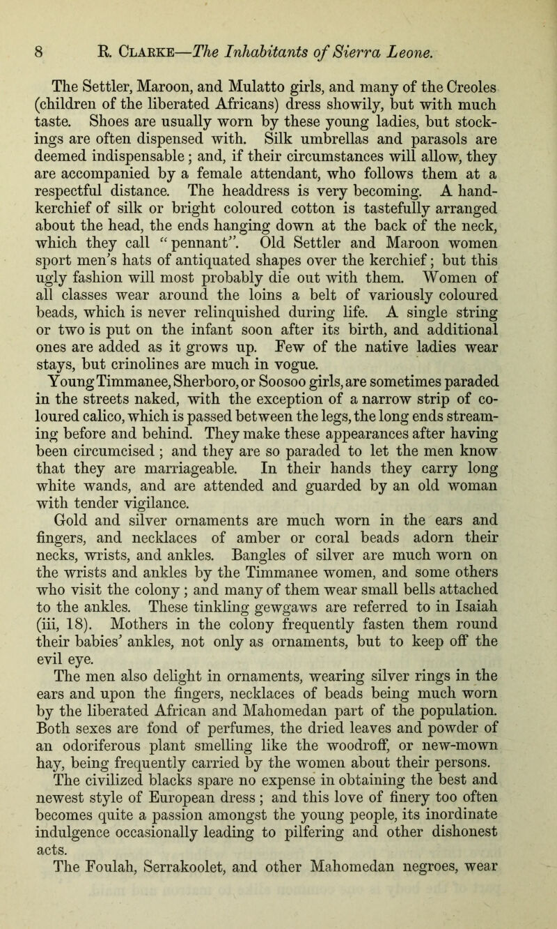 The Settler, Maroon, and Mulatto girls, and many of the Creoles (children of the liberated Africans) dress showily, but with much taste. Shoes are usually worn by these young ladies, but stock- ings are often dispensed with. Silk umbrellas and parasols are deemed indispensable; and, if their circumstances will allow, they are accompanied by a female attendant, who follows them at a respectful distance. The headdress is very becoming. A hand- kerchief of silk or bright coloured cotton is tastefully arranged about the head, the ends hanging down at the back of the neck, which they call ^'pennant'’. Old Settler and Maroon women sport men^s hats of antiquated shapes over the kerchief; but this ugly fashion will most probably die out with them. Women of all classes wear around the loins a belt of variously coloured beads, which is never relinquished during life. A single string or two is put on the infant soon after its birth, and additional ones are added as it grows up. Few of the native ladies wear stays, but crinolines are much in vogue. Young Timmanee, Sherboro,or Soosoo girls, are sometimes paraded in the streets naked, with the exception of a narrow strip of co- loured calico, which is passed between the legs, the long ends stream- ing before and behind. They make these appearances after having been circumcised ; and they are so paraded to let the men know that they are marriageable. In their hands they carry long white wands, and are attended and guarded by an old woman with tender vigilance. Gold and silver ornaments are much worn in the ears and fingers, and necklaces of amber or coral beads adorn their necks, wrists, and ankles. Bangles of silver are much worn on the wrists and ankles by the Timmanee women, and some others who visit the colony ; and many of them wear small bells attached to the ankles. These tinkling gewgaws are referred to in Isaiah (iii, 18). Mothers in the colony frequently fasten them round their babies'* ankles, not only as ornaments, but to keep off the evil eye. The men also delight in ornaments, wearing silver rings in the ears and upon the fingers, necklaces of beads being much worn by the liberated African and Mahomedan part of the population. Both sexes are fond of perfumes, the dried leaves and powder of an odoriferous plant smelling like the woodroff, or new-mown hay, being frequently carried by the women about their persons. The civilized blacks spare no expense in obtaining the best and newest style of European dress; and this love of finery too often becomes quite a passion amongst the young people, its inordinate indulgence occasionally leading to pilfering and other dishonest acts. The Foiilah, Serrakoolet, and other Mahomedan negroes, wear
