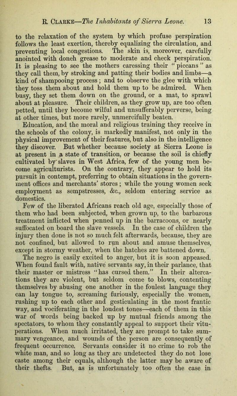 to the relaxation of the system by which profuse perspiration follows the least exertion, thereby equalizing the circulation, and preventing local congestions. The skin is, moreover, carefully anointed with doneh grease to moderate and check perspiration. It is pleasing to see the mothers caressing their “ piccans as they call them, by stroking and patting their bodies and limbs—a kind of shampooing process ; and to observe the glee with which they toss them about and hold them up to be admired. When busy, they set them down on the ground, or a mat, to sprawl about at pleasure. Their children, as they grow up, are too often petted, until they become wilful and unsufferably perverse, being at other times, but more rarely, unmercifully beaten. Education, and the moral and religious training they receive in the schools of the colony, is markedly manifest, not only in the physical improvement of their features, but also in the intelligence they discover. But whether because society at Sierra Leone is at present in a state of transition, or because the soil is chiefly cultivated by’slaves in West Africa, few of the young men be- come agriculturists. On the contrary, they appear to hold its pursuit in contempt, preferring to obtain situations in the govern- ment offices and merchants' stores ; while the young women seek employment as sempstresses, &c., seldom entering service as domestics. Few of the liberated Africans reach old age, especially those of them who had been subjected, when grown up, to the barbarous treatment inflicted when penned up in the barracoons, or nearly suffocated on board the slave vessels. In the case of children the injury then done is not so much felt afterwards, because, they are not confined, but allowed to run about and amuse themselves, except in stormy weather, when the hatches are battened down. The negro is easily excited to anger, but it is soon appeased. When found fault with, native servants say, in their parlance, that their master or mistress “has cursed them. In their alterca- tions they are violent, but seldom come to blows, contenting themselves by abusing one another in the foulest language they can lay tongue to, screaming furiously, especially the women, rushing up to each other and gesticulating in the most frantic way, and vociferating in the loudest tones—each of them in this war of words being backed up by mutual friends among the spectators, to whom they constantly appeal to support their vitu- perations. When much irritated, they are prompt to take sum- mary vengeance, and wounds of the person are consequently of frequent occurrence. Servants consider it no crime to rob the white man, and so long as they are undetected they do not lose caste among their equals, although the latter may be aware of their thefts. But, as is unfortunately too often the case in