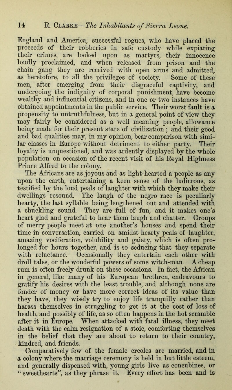 England and America, successful rogues, who have placed the proceeds of their robberies in safe custody while expiating their crimes, are looked upon as martyrs, their innocence loudly proclaimed, and when released from prison and the chain gang they are received with open arms and admitted, as heretofore, to all the privileges of society. Some of these men, after emerging from their disgraceful captivity, and undergoing the indignity of corporal punishment, have become wealthy and influential citizens, and in one or two instances have obtained appointments in the public service. Their worst fault is a propensity to untruthfulness, but in a general point of view they may fairly be considered as a well meaning people, allowance being made for their present state of civilization ; and their good and bad qualities may, in my opinion, bear comparison with simi- lar classes in Europe without detriment to either party. Their loyalty is unquestioned, and was ardently displayed by the whole population on occasion of the recent visit of his Eeyal Highness Prince Alfred to the colony. The Africans are as joyous and as light-hearted a people as any upon the earth, entertaining a keen sense of the ludicrous, as testified by the loud peals of laughter with which they make their dwellings resound. The laugh of the negro race is peculiarly hearty, the last syllable being lengthened out and attended with a chuckling sound. They are full of fun, and it makes one's heart glad and grateful to hear them laugh and chatter. Groups of merry people meet at one another's houses and spend their time in conversation, carried on amidst hearty peals of laughter, amazing vociferation, volubility and gaiety, which is often pro- longed for hours together, and is so seducing that they separate with reluctance. Occasionally they entertain each other with droll tales, or the wonderful powers of some witch-man. A cheap rum is often freely drunk on these occasions. In fact, the African in general, like many of his European brethren, endeavours to gratify his desires with the least trouble, and although none are fonder of money or have more correct ideas of its value than they have, they wisely try to enjoy life tranquilly rather than harass themselves in struggling to get it at the cost of loss of health, and possibly of life, as so often happens in the hot scramble after it in Europe. When attacked with fatal illness, they meet death with the calm resignation of a stoic, comforting themselves in the belief that they are about to return to their country, kindred, and friends. Comparatively few of the female creoles are married, and in a colony where the marriage ceremony is held in but little esteem, and generally dispensed with, young girls live as concubines, or “ sweethearts, as they phrase it. Every efibrt has been and is