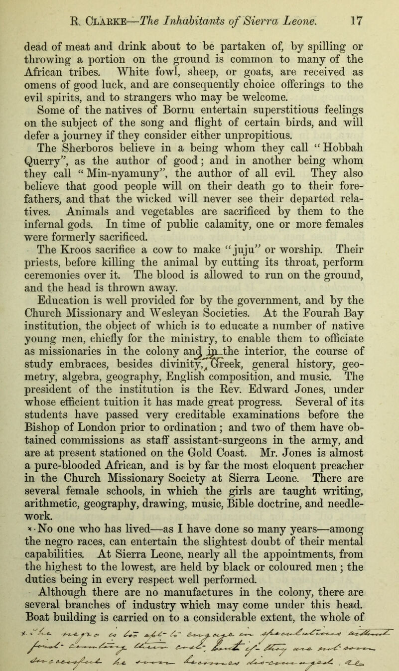 dead of meat and drink about to be partaken of, by spilling or throwing a portion on the ground is common to many of the African tribes. White fowl, sheep, or goats, are received as omens of good luck, and are consequently choice offerings to the evil spirits, and to strangers who may be welcome. Some of the natives of Bornu entertain superstitious feelings on the subject of the song and flight of certain birds, and will defer a journey if they consider either unpropitious. The Sherboros believe in a being whom they call ‘‘Hobbah Querry’, as the author of good; and in another being whom they call “ Min-nyamuny', the author of all evil. They also believe that good people will on their death go to their fore- fathers, and that the wicked will never see their departed rela- tives. Animals and vegetables are sacrificed by them to the infernal gods. In time of public calamity, one or more females were formerly sacrificed. The Kroos sacrifice a cow to make ‘'juju' or worship. Their priests, before killing the animal by cutting its throat, perform ceremonies over it. The blood is allowed to run on the ground, and the head is thrown away. Education is well provided for by the government, and by the Church Missionary and Wesleyan Societies. At the Eourah Bay institution, the object of which is to educate a number of native young men, chiefly for the ministry, to enable them to officiate as missionaries in the colony an^ interior, the course of study embraces, besides divinity,^ week, general history, geo- metry, algebra, geography, English composition, and music. The president of the institution is the Rev. Edward Jones, under whose efficient tuition it has made great progress. Several of its students have passed very creditable examinations before the Bishop of London prior to ordination ; and two of them have ob- tained commissions as staff assistant-surgeons in the army, and are at present stationed on the Gold Coast. Mr. Jones is almost a pure-blooded African, and is by far the most eloquent preacher in the Church Missionary Society at Sierra Leone. There are several female schools, in which the girls are taught writing, arithmetic, geography, drawing, music, Bible doctrine, and needle- work. ’< No one who has lived—as I have done so many years—among the negro races, can entertain the slightest doubt of their mental capabilities. At Sierra Leone, nearly all the appointments, from the highest to the lowest, are held by black or coloured men; the duties being in every respect well performed. Although there are no manufactures in the colony, there are several branches of industry which may come under this head. Boat building is carried on to a considerable extent, the whole of