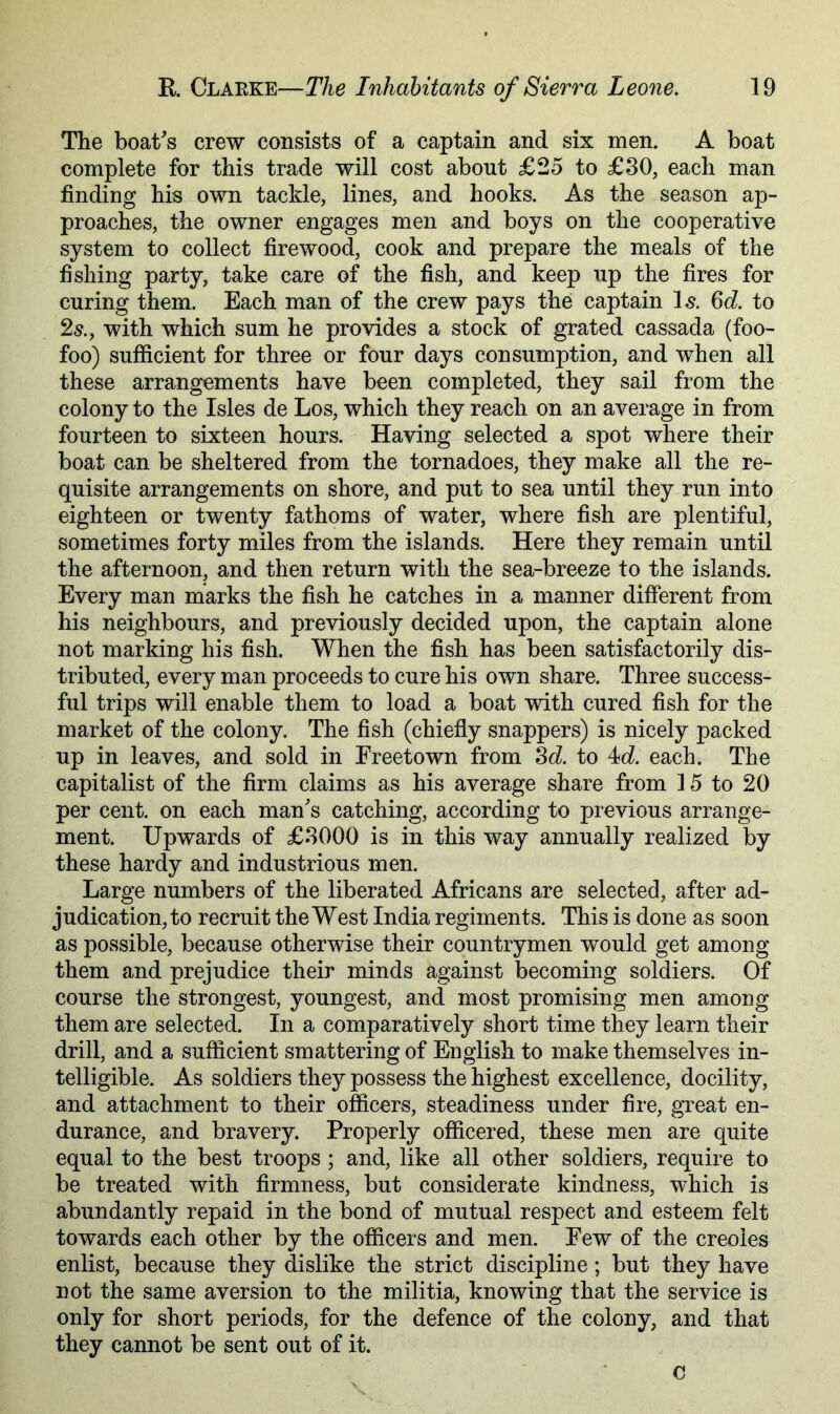 The boat's crew consists of a captain and six men. A boat complete for this trade will cost about £25 to £80, each man finding his own tackle, lines, and hooks. As the season ap- proaches, the owner engages men and boys on the cooperative system to collect firewood, cook and prepare the meals of the fishing party, take care of the fish, and keep up the fires for curing them. Each man of the crew pays the captain \s. 6d to 2s., with which sum he provides a stock of grated cassada (foo- foo) sufficient for three or four days consumption, and when all these arrangements have been completed, they sail from the colony to the Isles de Los, which they reach on an average in from fourteen to sixteen hours. Having selected a spot where their boat can be sheltered from the tornadoes, they make all the re- quisite arrangements on shore, and put to sea until they run into eighteen or twenty fathoms of water, where fish are plentiful, sometimes forty miles from the islands. Here they remain until the afternoon, and then return with the sea-breeze to the islands. Every man marks the fish he catches in a manner different from his neighbours, and previously decided upon, the captain alone not marking his fish. When the fish has been satisfactorily dis- tributed, every man proceeds to cure his own share. Three success- ful trips will enable them to load a boat with cured fish for the market of the colony. The fish (chiefiy snappers) is nicely packed up in leaves, and sold in Freetown from Sd. to 4d each. The capitalist of the firm claims as his average share from 15 to 20 per cent, on each man's catching, according to previous arrange- ment. Upwards of £8000 is in this way annually realized by these hardy and industrious men. Large numbers of the liberated Africans are selected, after ad- judication, to recruit the West India regiments. This is done as soon as possible, because otherwise their countrymen would get among them and prejudice their minds against becoming soldiers. Of course the strongest, youngest, and most promising men among them are selected. In a comparatively short time they learn their drill, and a sufficient smattering of English to make themselves in- telligible. As soldiers they possess the highest excellence, docility, and attachment to their officers, steadiness under fire, great en- durance, and bravery. Properly officered, these men are quite equal to the best troops ; and, like all other soldiers, require to be treated with firmness, but considerate kindness, which is abundantly repaid in the bond of mutual respect and esteem felt towards each other by the officers and men. Few of the creoles enlist, because they dislike the strict discipline; but they have not the same aversion to the militia, knowing that the service is only for short periods, for the defence of the colony, and that they cannot be sent out of it. c