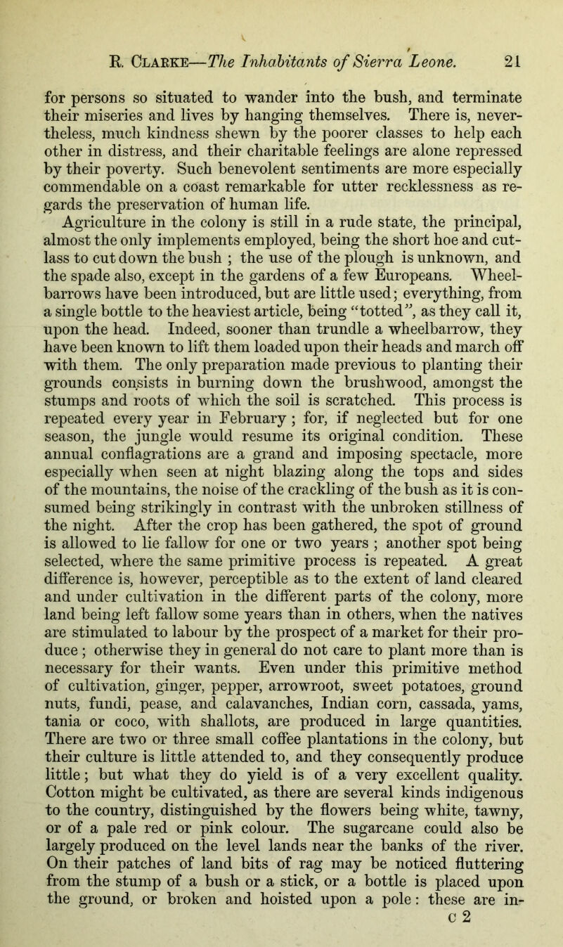 for persons so situated to wander into the bush, and terminate their miseries and lives by hanging themselves. There is, never- theless, much kindness shewn by the poorer classes to help each other in distress, and their charitable feelings are alone repressed by their poverty. Such benevolent sentiments are more especially commendable on a coast remarkable for utter recklessness as re- gards the preservation of human life. Agriculture in the colony is still in a rude state, the principal, almost the only implements employed, being the short hoe and cut- lass to cut down the bush ; the use of the plough is unknown, and the spade also, except in the gardens of a few Europeans. Wheel- barrows have been introduced, but are little used; everything, from a single bottle to the heaviest article, being “totted', as they call it, upon the head. Indeed, sooner than trundle a wheelbarrow, they have been known to lift them loaded upon their heads and march off with them. The only preparation made previous to planting their grounds consists in burning down the brushwood, amongst the stumps and roots of which the soil is scratched. This process is repeated every year in February; for, if neglected but for one season, the jungle would resume its original condition. These annual conflagrations are a grand and imposing spectacle, more especially when seen at night blazing along the tops and sides of the mountains, the noise of the crackling of the bush as it is con- sumed being strikingly in contrast with the unbroken stillness of the night. After the crop has been gathered, the spot of ground is allowed to lie fallow for one or two years ; another spot being selected, where the same primitive process is repeated. A great difference is, however, perceptible as to the extent of land cleared and under cultivation in the different parts of the colony, more land being left fallow some years than in others, when the natives are stimulated to labour by the prospect of a market for their pro- duce ; otherwise they in general do not care to plant more than is necessary for their wants. Even under this primitive method of cultivation, ginger, pepper, arrowroot, sweet potatoes, ground nuts, fundi, pease, and calavanches, Indian corn, cassada, yams, tania or coco, with shallots, are produced in large quantities. There are two or three small coffee plantations in the colony, but their culture is little attended to, and they consequently produce little; but what they do yield is of a very excellent quality. Cotton might be cultivated, as there are several kinds indigenous to the country, distinguished by the flowers being white, tawny, or of a pale red or pink colour. The sugarcane could also be largely produced on the level lands near the banks of the river. On their patches of land bits of rag may be noticed fluttering from the stump of a bush or a stick, or a bottle is placed upon the ground, or broken and hoisted upon a pole: these are in- c 2