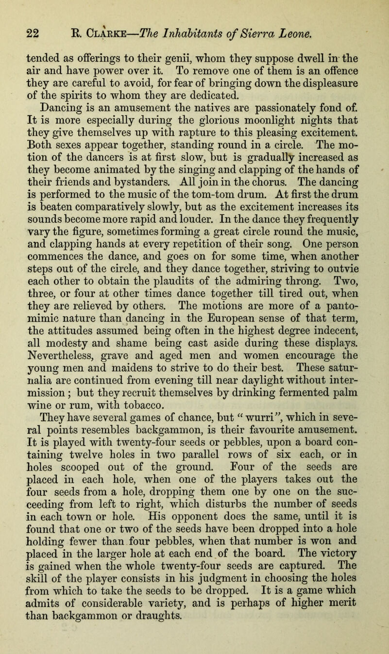 tended as offerings to their genii, whom they suppose dwell in- the air and have power over it. To remove one of them is an offence they are careful to avoid, for fear of bringing down the displeasure of the spirits to whom they are dedicated. Dancing is an amusement the natives are passionately fond of. It is more especially during the glorious moonlight nights that they give themselves up with rapture to this pleasing excitement. Both sexes appear together, standing round in a circle. The mo- tion of the dancers is at first slow, but is gradually increased as they become animated by the singing and clapping of the hands of their friends and bystanders. All join in the chorus. The dancing is performed to the music of the tom-tom drum. At first the drum is beaten comparatively slowly, but as the excitement increases its sounds become more rapid and louder. In the dance they frequently vary the figure, sometimes forming a great circle round the music, and clapping hands at every repetition of their song. One person commences the dance, and goes on for some time, when another steps out of the circle, and they dance together, striving to outvie each other to obtain the plaudits of the admiring throng. Two, three, or four at other times dance together till tired out, when they are relieved by others. The motions are more of a panto- mimic nature than dancing in the European sense of that term, the attitudes assumed being often in the highest degree indecent, all modesty and shame being cast aside during these displays. Nevertheless, grave and aged men and women encourage the young men and maidens to strive to do their best. These satur- nalia are continued from evening till near daylight without inter- mission ; but they recruit themselves by drinking fermented palm wine or rum, with tobacco. They have several games of chance, but “ wurri'’^, which in seve- ral points resembles backgammon, is their favourite amusement. It is played with twenty-four seeds or pebbles, upon a board con- taining twelve holes in two parallel rows of six each, or in holes scooped out of the ground. Four of the seeds are placed in each hole, when one of the players takes out the four seeds from a hole, dropping them one by one on the suc- ceeding from left to right, which disturbs the number of seeds in each town or hole. His opponent does the same, until it is found that one or two of the seeds have been dropped into a hole holding fewer than four pebbles, when that number is won and placed in the larger hole at each end.of the board. The victory is gained when the whole twenty-four seeds are captured. The skill of the player consists in his judgment in choosing the holes from which to take the seeds to be dropped. It is a game which admits of considerable variety, and is perhaps of higher merit than backgammon or draughts.