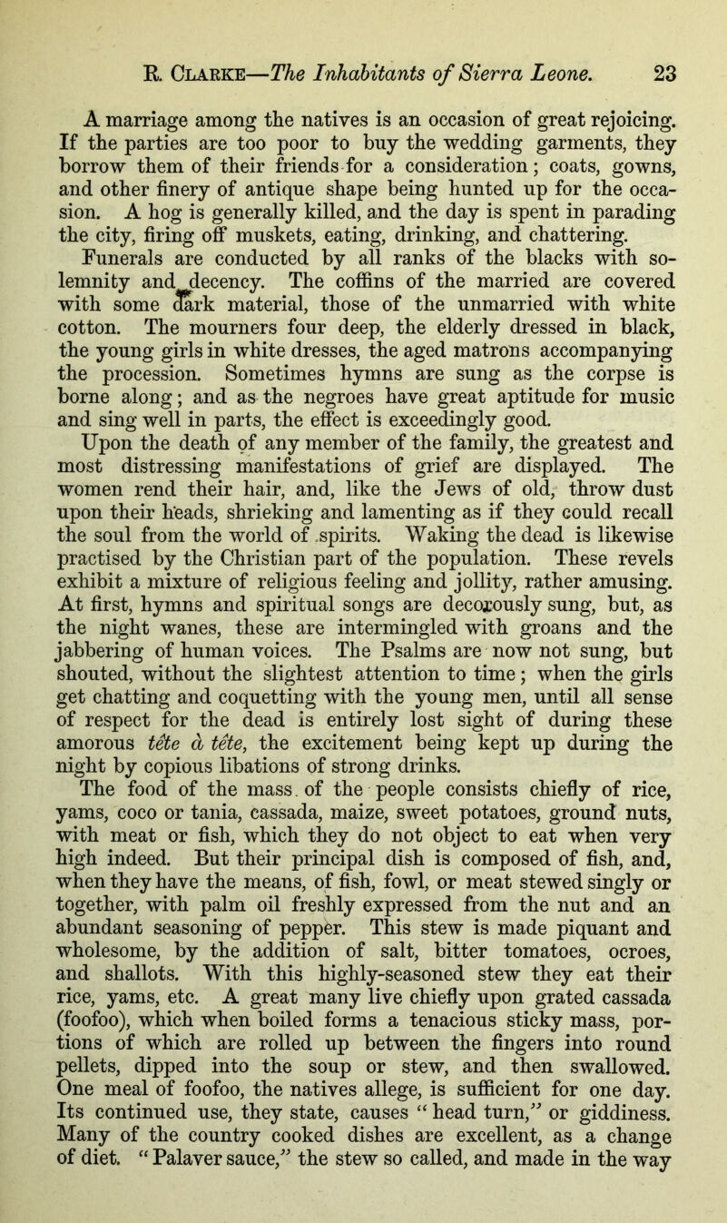 A marriage among the natives is an occasion of great rejoicing. If the parties are too poor to buy the wedding garments, they borrow them of their friends for a consideration; coats, gowns, and other finery of antique shape being hunted up for the occa- sion. A hog is generally killed, and the day is spent in parading the city, firing off muskets, eating, drinking, and chattering. Funerals are conducted by all ranks of the blacks with so- lemnity and decency. The coffins of the married are covered with some 3ark material, those of the unmarried with white cotton. The mourners four deep, the elderly dressed in black, the young girls in white dresses, the aged matrons accompanying the procession. Sometimes hymns are sung as the corpse is borne along; and as the negroes have great aptitude for music and sing well in parts, the effect is exceedingly good. Upon the death of any member of the family, the greatest and most distressing manifestations of grief are displayed. The women rend their hair, and, like the Jews of old; throw dust upon their heads, shrieking and lamenting as if they could recall the soul from the world of .spirits. Waking the dead is likewise practised by the Christian part of the population. These revels exhibit a mixture of religious feeling and jollity, rather amusing. At first, hymns and spiritual songs are decorously sung, but, as the night wanes, these are intermingled with groans and the jabbering of human voices. The Psalms are now not sung, but shouted, without the slightest attention to time; when the girls get chatting and coquetting with the young men, until all sense of respect for the dead is entirely lost sight of during these amorous tete a tete, the excitement being kept up during the night by copious libations of strong drinks. The food of the mass. of the people consists chiefly of rice, yams, coco or tania, cassada, maize, sweet potatoes, ground nuts, with meat or fish, which they do not object to eat when very high indeed. But their principal dish is composed of fish, and, when they have the means, of fish, fowl, or meat stewed singly or together, with palm oil freshly expressed from the nut and an abundant seasoning of pepper. This stew is made piquant and wholesome, by the addition of salt, bitter tomatoes, ocroes, and shallots. With this highly-seasoned stew they eat their rice, yams, etc. A great many live chiefly upon grated cassada (foofoo), which when boiled forms a tenacious sticky mass, por- tions of which are rolled up between the fingers into round pellets, dipped into the soup or stew, and then swallowed. One meal of foofoo, the natives allege, is sufiicient for one day. Its continued use, they state, causes “ head turn,' or giddiness. Many of the country cooked dishes are excellent, as a change of diet. “ Palaver sauce, the stew so called, and made in the way