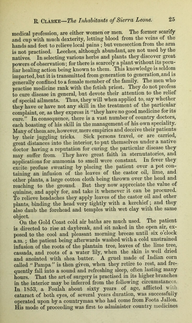 medical profession, are either women or men. The forrner scarify and cup with much dexterity, letting blood from the veins of the hands and feet to relieve local pains ; but venesection from the arm is not practised. Leeches, although abundant, are not used by the natives. In selecting various herbs and plants they discover great powers of observation; for there is scarcely a plant without its pecu- liar healing action being known to them. This knowledge is seldom imparted,but it is transmitted from generation to generation, and is generally confined to a female member of the family. The men who practise medicine rank with the fetish priest. They do not profess to cure disease in general, but devote their attention to the relief of special ailments. Thus, they will when applied to, say whether they have or have not any skill in the treatment of the particular complaint, or, as they express it ‘‘they have no good medicine for its cure.^^ In consequence, there is a vast number of country doctors, each boasting of his skill in the management of his own speciality. Many of them, are, however, mere empirics and deceive their patients by their juggling tricks. Sick persons travel, or are carried, great distances into the interior, to put themselves under a native doctor having a reputation for curing the particular disease they may suffer from. They have great faith in sternutatories, and applications for ammonia to smell were constant. In fever they excite profuse sweating by placing the patient over a pot con- taining an infusion of the leaves of the castor oil, lime, and other plants, a large cotton cloth being thrown over the head and reaching to the ground. But they now appreciate the value of quinine, and apply for, and take it whenever it can be procured. To relieve headaches they apply leaves of the castor oil and other plants, binding the head very tightly with a kerchief; and they also daub the forehead and temples with wet clay with the same object. On the Gold Coast cold air baths are much used. The patient is directed to rise at daybreak, and sit naked in the open air, ex- posed to the cool and pleasant morning breeze until six o'clock a.m. ; the patient being afterwards washed with a cold unstrained infusion of the roots of the plantain tree, leaves of the lime tree, cassada, and roots of a water lily, when the skin is well dried and anointed with shea butter. A gruel made of Indian corn called “ Pampa  is then given, when they retire to rest, and fre- quently fall into a sound and refreshing sleep, often lasting many hours. That the art of surgery is practised in its higher branches in the interior may be inferred from the following circumstances. In 1853, a Foulah about sixty years of age, afflicted with cataract of both eyes, of several years duration, was successfully operated upon by a countryman who had come from Foota Jallon. His mode of proceeding was first to administer country medicines