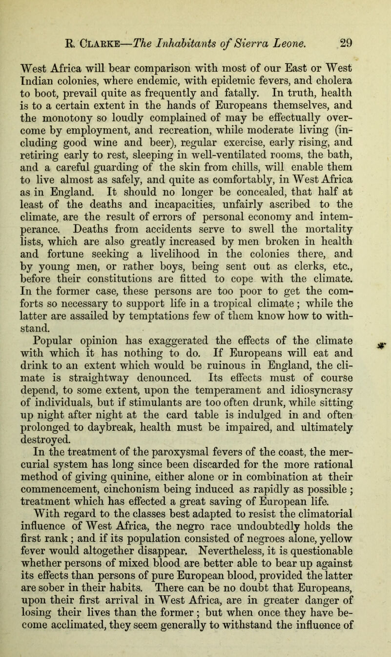 West Africa will bear comparison with most of our East or West Indian colonies, where endemic, with epidemic fevers, and cholera to boot, prevail quite as frequently and fatally. In truth, health is to a certain extent in the hands of Europeans themselves, and the monotony so loudly complained of may be effectually over- come by employment, and recreation, while moderate living (in- cluding good wine and beer), regular exercise, early rising, and retiring early to rest, sleeping in well-ventilated rooms, the bath, and a careful guarding of the skin from chills, will enable them to live almost as safely, and quite as comfortably, in West Africa as in England. It should no longer be concealed, that half at least of the deaths and incapacities, unfairly ascribed to the climate, are the result of errors of personal economy and intem- perance. Deaths from accidents serve to swell the mortality lists, which are also greatly increased by men broken in health and fortune seeking a livelihood in the colonies there, and by young men, or rather boys, being sent out as clerks, etc., before their constitutions are fitted to cope with the climate. In the former case, these persons are too poor to get the com- forts so necessary to support life in a tropical climate ; while the latter are assailed by temptations few of them know how to with- stand. Popular opinion has exaggerated the effects of the climate with which it has nothing to do. If Europeans will eat and drink to an extent which would be ruinous in England, the cli- mate is straightway denounced. Its effects must of course depend, to some extent, upon the temperament and idiosyncrasy of individuals, but if stimulants are too often drunk, while sitting up night after night at the card table is indulged in and often prolonged to daybreak, health must be impaired, and ultimately destroyed. In the treatment of the paroxysmal fevers of the coast, the mer- curial system has long since been discarded for the more rational method of giving quinine, either alone or in combination at their commencement, cinchonism being induced as rapidly as possible ; treatment which has effected a great saving of European life. With regard to the classes best adapted to resist the climatorial influence of West Africa, the negro race undoubtedly holds the first rank; and if its population consisted of negroes alone, yellow fever would altogether disappear. Nevertheless, it is questionable whether persons of mixed blood are better able to bear up against its effects than persons of pure European blood, provided the latter are sober in their habits. There can be no doubt that Europeans, upon their first arrival in West Africa, are in greater danger of losing their lives than the former ; but when once they have be- come acclimated, they seem generally to withstand the influence of