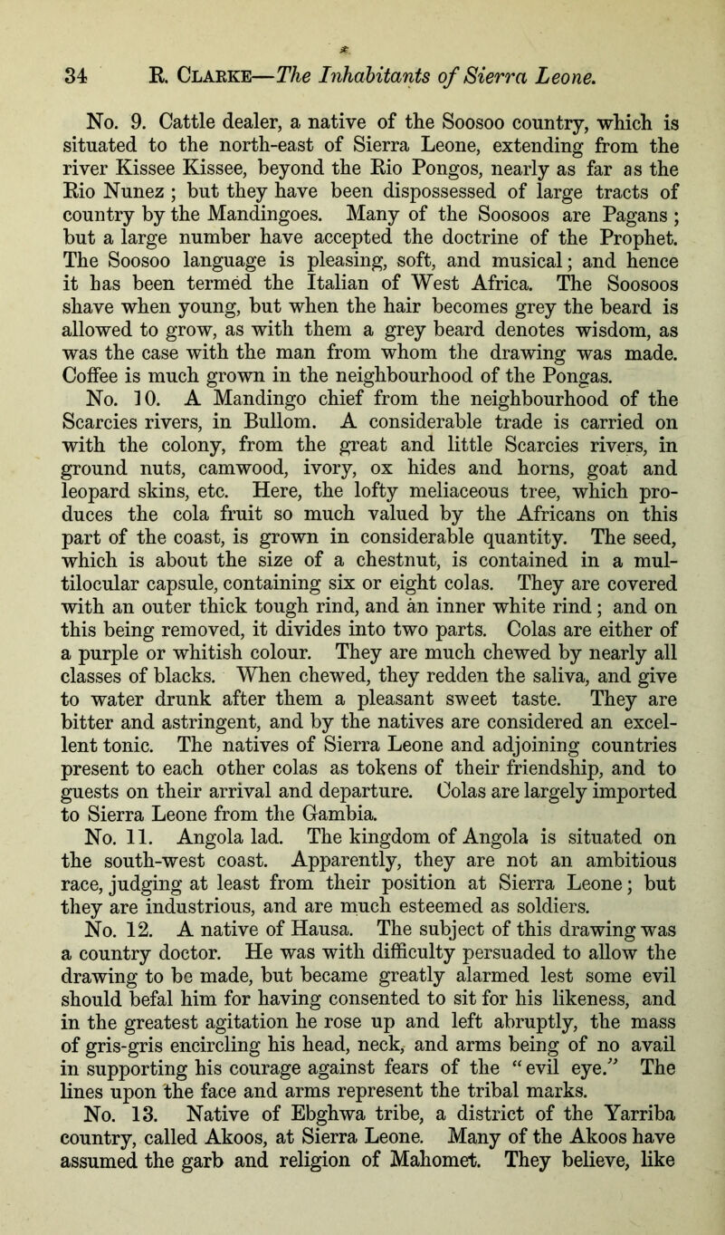 No. 9. Cattle dealer, a native of the Soosoo country, which is situated to the north-east of Sierra Leone, extending from the river Kissee Kissee, beyond the Kio Pongos, nearly as far as the Rio Nunez ; but they have been dispossessed of large tracts of country by the Mandingoes. Many of the Soosoos are Pagans ; but a large number have accepted the doctrine of the Prophet. The Soosoo language is pleasing, soft, and musical; and hence it has been termed the Italian of West Africa. The Soosoos shave when young, but when the hair becomes grey the beard is allowed to grow, as with them a grey beard denotes wisdom, as was the case with the man from whom the drawing was made. Coffee is much grown in the neighbourhood of the Pongas. No. 10. A Mandingo chief from the neighbourhood of the Searcies rivers, in Bullom. A considerable trade is carried on with the colony, from the great and little Searcies rivers, in ground nuts, camwood, ivory, ox hides and horns, goat and leopard skins, etc. Here, the lofty meliaceous tree, which pro- duces the cola fruit so much valued by the Africans on this part of the coast, is grown in considerable quantity. The seed, which is about the size of a chestnut, is contained in a mul- tilocular capsule, containing six or eight colas. They are covered with an outer thick tough rind, and an inner white rind; and on this being removed, it divides into two parts. Colas are either of a purple or whitish colour. They are much chewed by nearly all classes of blacks. When chewed, they redden the saliva, and give to water drunk after them a pleasant sweet taste. They are bitter and astringent, and by the natives are considered an excel- lent tonic. The natives of Sierra Leone and adjoining countries present to each other colas as tokens of their friendship, and to guests on their arrival and departure. Colas are largely imported to Sierra Leone from the Gambia. No. 11. Angola lad. The kingdom of Angola is situated on the south-west coast. Apparently, they are not an ambitious race, judging at least from their position at Sierra Leone; but they are industrious, and are much esteemed as soldiers. No. 12. A native of Hausa. The subject of this drawing was a country doctor. He was with difficulty persuaded to allow the drawing to be made, but became greatly alarmed lest some evil should befal him for having consented to sit for his likeness, and in the greatest agitation he rose up and left abruptly, the mass of gris-gris encircling his head, neck, and arms being of no avail in supporting his courage against fears of the “ evil eye.' The lines upon the face and arms represent the tribal marks. No. 13. Native of Ebghwa tribe, a district of the Yarriba country, called Akoos, at Sierra Leone. Many of the Akoos have assumed the garb and religion of Mahomet. They believe, like