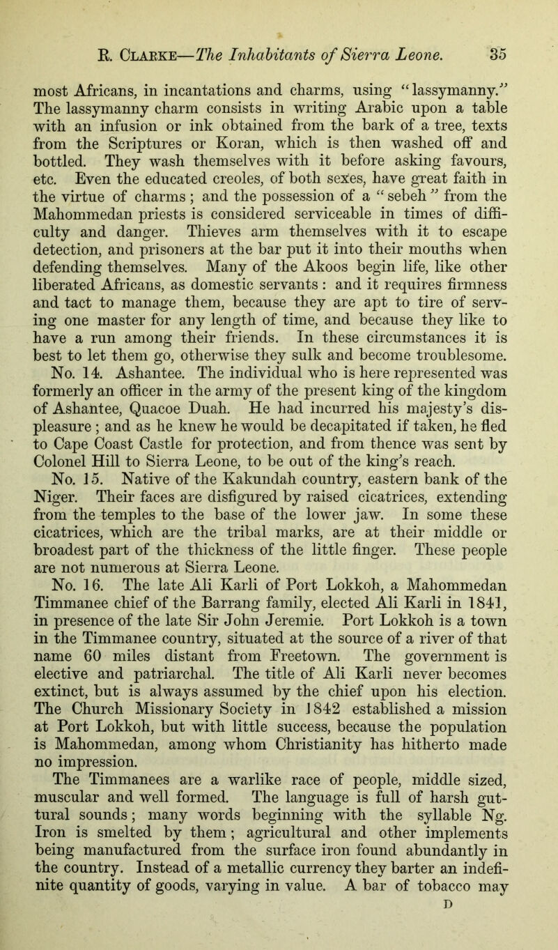 most Africans, in incantations and charms, nsing “ lassymanny/^ The lassymanny charm consists in writing Arabic upon a table with an infusion or ink obtained from the bark of a tree, texts from the Scriptures or Koran, which is then washed off and bottled. They wash themselves with it before asking favours, etc. Even the educated creoles, of both sexes, have great faith in the virtue of charms ; and the possession of a “ sebeh from the Mahommedan priests is considered serviceable in times of diffi- culty and danger. Thieves arm themselves with it to escape detection, and prisoners at the bar put it into their mouths when defending themselves. Many of the Akoos begin life, like other liberated Africans, as domestic servants : and it requires firmness and tact to manage them, because they are apt to tire of serv- ing one master for any length of time, and because they like to have a run among their friends. In these circumstances it is best to let them go, otherwise they sulk and become troublesome. No. 14. Ashantee. The individual who is here represented was formerly an officer in the army of the present king of the kingdom of Ashantee, Quacoe Duah. He had incurred his majesty’s dis- pleasure ; and as he knew he would be decapitated if taken, he fled to Cape Coast Castle for protection, and from thence was sent by Colonel Hill to Sierra Leone, to be out of the king's reach. No. 15. Native of the Kakundah country, eastern bank of the Niger. Their faces are disfigured by raised cicatrices, extending from the temples to the base of the lower jaw. In some these cicatrices, which are the tribal marks, are at their middle or broadest part of the thickness of the little finger. These people are not numerous at Sierra Leone. No. 16. The late Ali Karli of Port Lokkoh, a Mahommedan Timmanee chief of the Barrang family, elected Ali Karli in 1841, in presence of the late Sir John Jeremie. Port Lokkoh is a town in the Timmanee country, situated at the source of a river of that name 60 miles distant from Freetown. The government is elective and patriarchal. The title of Ali Karli never becomes extinct, but is always assumed by the chief upon his election. The Church Missionary Society in J 842 established a mission at Port Lokkoh, but with little success, because the population is Mahommedan, among whom Christianity has hitherto made no impression. The Timmanees are a warlike race of people, middle sized, muscular and well formed. The language is full of harsh gut- tural sounds; many words beginning with the syllable Ng. Iron is smelted by them; agricultural and other implements being manufactured from the surface iron found abundantly in the country. Instead of a metallic currency they barter an indefi- nite quantity of goods, varying in value. A bar of tobacco may D