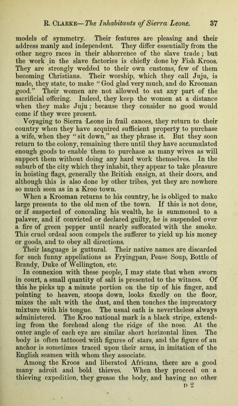 models of symmetry. Their features are pleasing and their address manly and independent. They differ essentially from the other negro races in their abhorrence of the slave trade ; but the work in the slave factories is chiefly done by Fish Kroos. They are strongly wedded to their own customs, few of them becoming Christians. Their worship, which they call Juju, is made, they state, to make ‘‘ God glad very much, and do Krooman good.' Their women are not allowed to eat any part of the sacrificial offering. Indeed, they keep the women at a distance when they make Juju; because they consider no good would come if they were present. Voyaging to Sierra ‘Leone in frail canoes, they return to their country when they have acquired sufficient property to purchase a wife, when they sit down, as they phrase it. But they soon return to the colony, remaining there until they have accumulated enough goods to enable them to purchase as many wives as will support them without doing any hard work themselves. In the suburb of the city which they inhabit, they appear to take pleasure in hoisting flags, generally the British ensign, at their doors, and although this is also done by other tribes, yet they are nowhere so much seen as in a Kroo town. When a Krooman returns to his country, he is obliged to make large presents to the old men of the town. If this is not done, or if suspected of concealing his wealth, he is summoned to a palaver, and if convicted or declared guilty, he is suspended over a fire of green pepper until nearly suffocated with the smoke. This cruel ordeal soon compels the sufierer to yield up his money or goods, and to obey all directions. Their language is guttural. Their native names are discarded for such funny appellations as Fryingpan, Pease Soup, Bottle of Brandy, Duke of Wellington, etc. In connexion with these people, I may state that when sworn in court, a small quantity of salt is presented to the witness. Of this he picks up a minute portion on the tip of his Anger, and pointing to heaven, stoops down, looks fixedly on the floor, mixes the salt with the dust, and then touches the imprecatory mixture with his tongue. The usual oath is nevertheless always administered. The Kroo national mark is a black stripe, extend- ing from the forehead along the ridge of the nose. At the outer angle of each eye are similar short horizontal lines. The body is often tattooed with figures of stars, and the figure of an anchor is sometimes traced upon their arms, in imitation of the English seamen with whom they associate. Among the Kroos and liberated Africans, there are a good many adroit and bold thieves. When they proceed on a thieving expedition, they grease the body, and having no other D 2