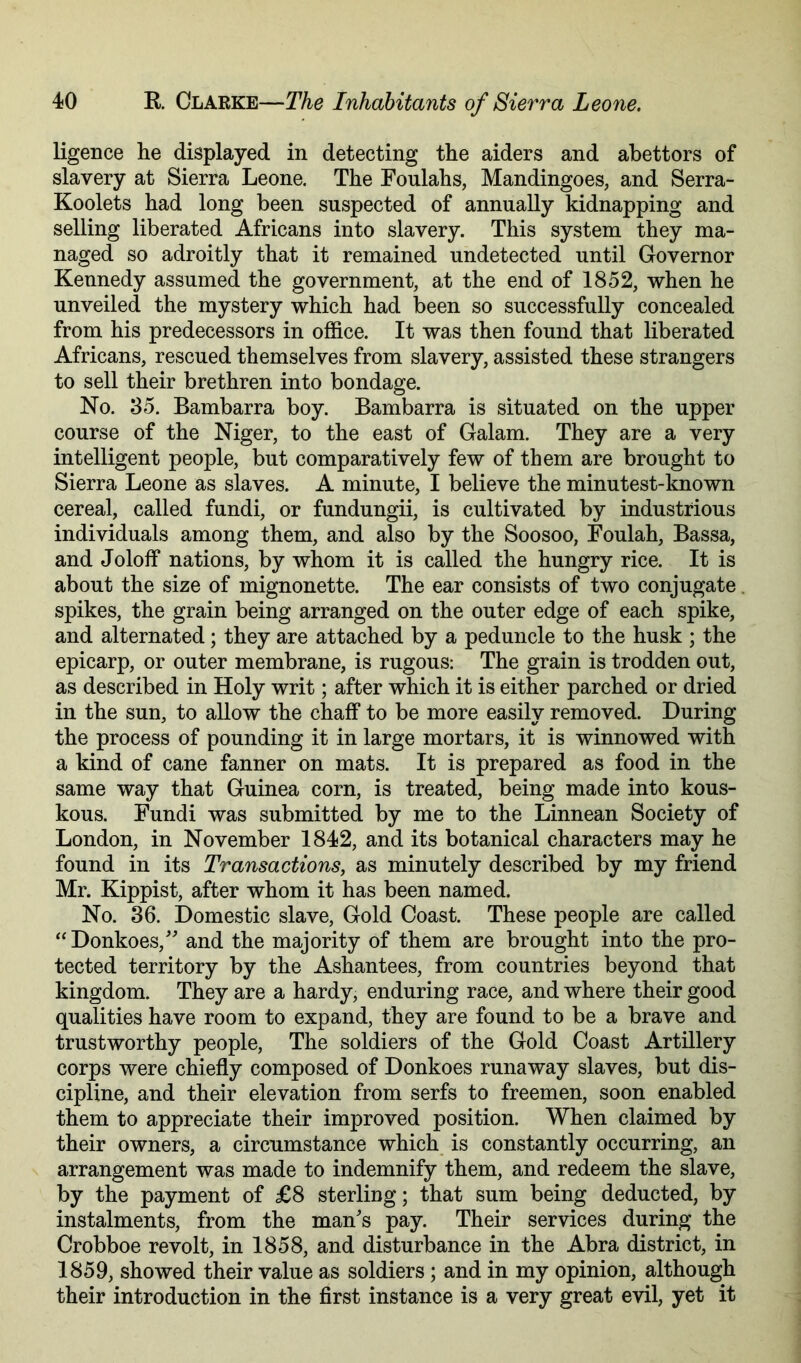 ligence he displayed in detecting the aiders and abettors of slavery at Sierra Leone. The Fonlahs, Mandingoes, and Serra- Koolets had long been suspected of annually kidnapping and selling liberated Africans into slavery. This system they ma- naged so adroitly that it remained undetected until Governor Kennedy assumed the government, at the end of 1852, when he unveiled the mystery which had been so successfully concealed from his predecessors in office. It was then found that liberated Africans, rescued themselves from slavery, assisted these strangers to sell their brethren into bondage. No. 35. Bambarra boy. Bambarra is situated on the upper course of the Niger, to the east of Galam. They are a very intelligent people, but comparatively few of them are brought to Sierra Leone as slaves. A minute, I believe the minutest-known cereal, called fundi, or fundungii, is cultivated by industrious individuals among them, and also by the Soosoo, Foulah, Bassa, and Joloff nations, by whom it is called the hungry rice. It is about the size of mignonette. The ear consists of two conjugate, spikes, the grain being arranged on the outer edge of each spike, and alternated; they are attached by a peduncle to the husk ; the epicarp, or outer membrane, is rugous: The grain is trodden out, as described in Holy writ; after which it is either parched or dried in the sun, to allow the chaff to be more easily removed. During the process of pounding it in large mortars, it is winnowed with a kind of cane fanner on mats. It is prepared as food in the same way that Guinea corn, is treated, being made into kous- kous. Fundi was submitted by me to the Linnean Society of London, in November 1842, and its botanical characters may he found in its Transactions, as minutely described by my friend Mr. Kippist, after whom it has been named. No. 36. Domestic slave. Gold Coast. These people are called “Donkoes,'' and the majority of them are brought into the pro- tected territory by the Ashantees, from countries beyond that kingdom. They are a hardy, enduring race, and where their good qualities have room to expand, they are found to be a brave and trustworthy people. The soldiers of the Gold Coast Artillery corps were chiefly composed of Donkoes runaway slaves, but dis- cipline, and their elevation from serfs to freemen, soon enabled them to appreciate their improved position. When claimed by their owners, a circumstance which is constantly occurring, an arrangement was made to indemnify them, and redeem the slave, by the payment of £8 sterling; that sum being deducted, by instalments, from the man's pay. Their services during the Crobboe revolt, in 1858, and disturbance in the Abra district, in 1859, showed their value as soldiers; and in my opinion, although their introduction in the first instance is a very great evil, yet it