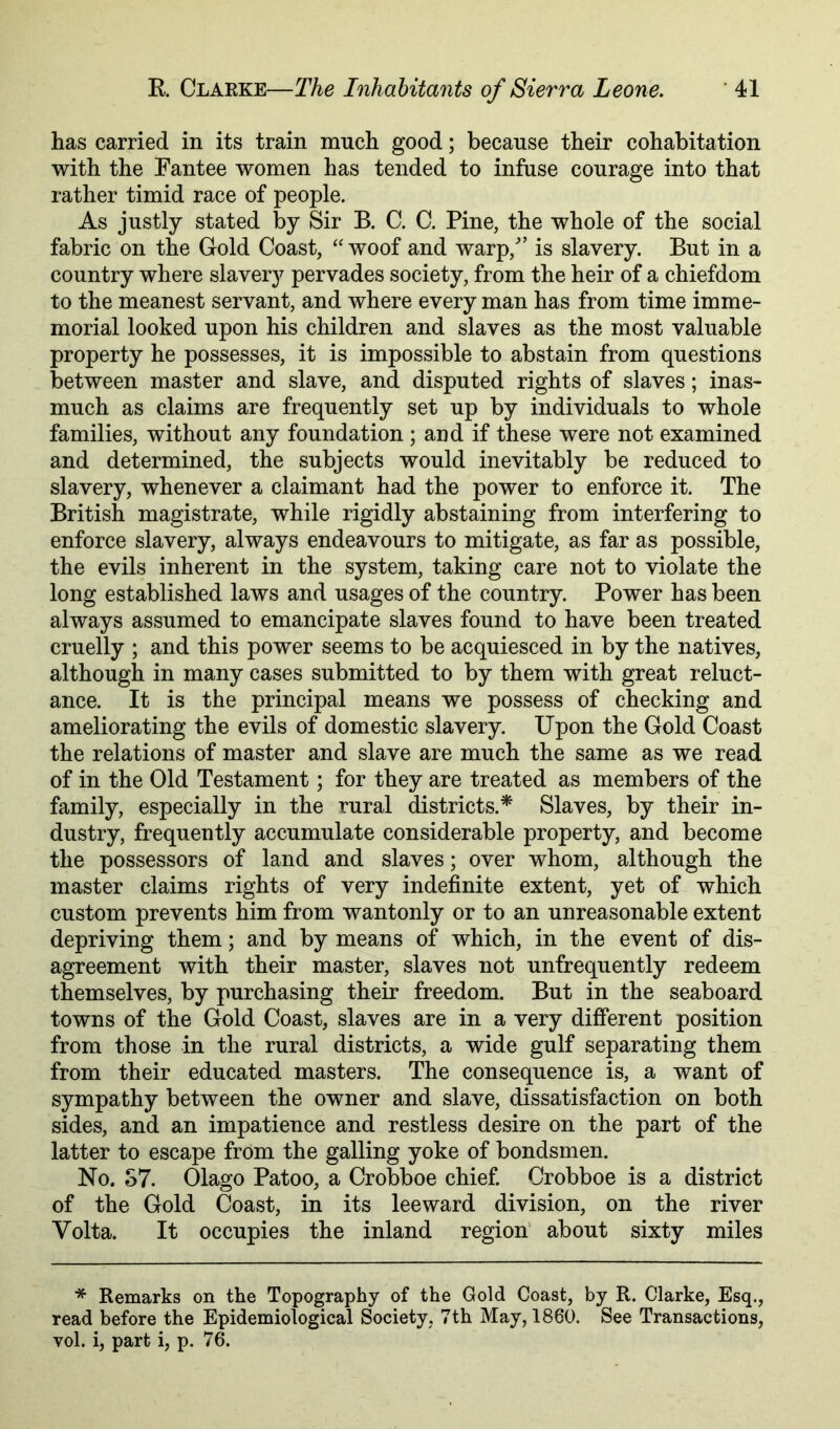 has carried in its train much good; because their cohabitation with the Fantee women has tended to infuse courage into that rather timid race of people. As justly stated by Sir B. C. C. Pine, the whole of the social fabric on the Gold Coast, “ woof and warp,^’ is slavery. But in a country where slavery pervades society, from the heir of a chiefdom to the meanest servant, and where every man has from time imme- morial looked upon his children and slaves as the most valuable property he possesses, it is impossible to abstain from questions between master and slave, and disputed rights of slaves; inas- much as claims are frequently set up by individuals to whole families, without any foundation ; and if these were not examined and determined, the subjects would inevitably be reduced to slavery, whenever a claimant had the power to enforce it. The British magistrate, while rigidly abstaining from interfering to enforce slavery, always endeavours to mitigate, as far as possible, the evils inherent in the system, taking care not to violate the long established laws and usages of the country. Power has been always assumed to emancipate slaves found to have been treated cruelly ; and this power seems to be acquiesced in by the natives, although in many cases submitted to by them with great reluct- ance. It is the principal means we possess of checking and ameliorating the evils of domestic slavery. Upon the Gold Coast the relations of master and slave are much the same as we read of in the Old Testament; for they are treated as members of the family, especially in the rural districts.* Slaves, by their in- dustry, frequently accumulate considerable property, and become the possessors of land and slaves; over whom, although the master claims rights of very indefinite extent, yet of which custom prevents him from wantonly or to an unreasonable extent depriving them; and by means of which, in the event of dis- agreement with their master, slaves not unfrequently redeem themselves, by purchasing their freedom. But in the seaboard towns of the Gold Coast, slaves are in a very different position from those in the rural districts, a wide gulf separating them from their educated masters. The consequence is, a want of sympathy between the owner and slave, dissatisfaction on both sides, and an impatience and restless desire on the part of the latter to escape from the galling yoke of bondsmen. No. S7. Olago Patoo, a Crobboe chief. Crobboe is a district of the Gold Coast, in its leeward division, on the river Volta. It occupies the inland region’ about sixty miles * Remarks on the Topography of the Gold Coast, by R. Clarke, Esq., read before the Epidemiological Society, 7th May, 1860. See Transactions, vol. i, part i, p. 76.