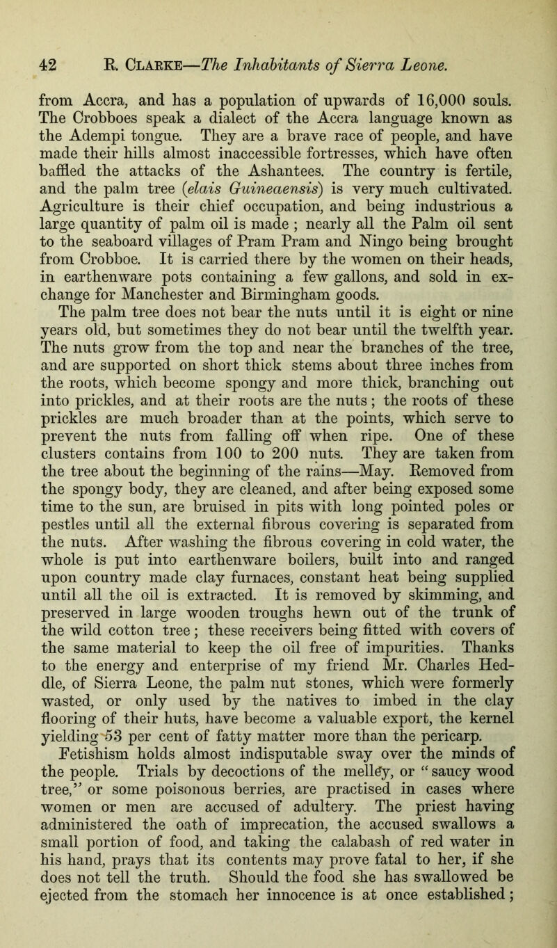 from Accra, and has a population of upwards of 16,000 souls. The Crobboes speak a dialect of the Accra language known as the Adempi tongue. They are a brave race of people, and have made their hills almost inaccessible fortresses, which have often baffled the attacks of the Ashantees. The country is fertile, and the palm tree (dais Guineaensis) is very much cultivated. Agriculture is their chief occupation, and being industrious a large quantity of palm oil is made ; nearly all the Palm oil sent to the seaboard villages of Pram Pram and Ningo being brought from Crobboe. It is carried there by the women on their heads, in earthenware pots containing a few gallons, and sold in ex- change for Manchester and Birmingham goods. The palm tree does not bear the nuts until it is eight or nine years old, but sometimes they do not bear until the twelfth year. The nuts grow from the top and near the branches of the tree, and are supported on short thick stems about three inches from the roots, which become spongy and more thick, branching out into prickles, and at their roots are the nuts ; the roots of these prickles are much broader than at the points, which serve to prevent the nuts from falling off when ripe. One of these clusters contains from 100 to 200 nuts. They are taken from the tree about the beginning of the rains—May. Kemoved from the spongy body, they are cleaned, and after being exposed some time to the sun, are bruised in pits with long pointed poles or pestles until all the external fibrous covering is separated from the nuts. After washing the fibrous covering in cold water, the whole is put into earthenware boilers, built into and ranged upon country made clay furnaces, constant heat being supplied until all the oil is extracted. It is removed by skimming, and preserved in large wooden troughs hewn out of the trunk of the wild cotton tree; these receivers being fitted with covers of the same material to keep the oil free of impurities. Thanks to the energy and enterprise of my friend Mr. Charles Hed- dle, of Sierra Leone, the palm nut stones, which were formerly wasted, or only used by the natives to imbed in the clay flooring of their huts, have become a valuable export, the kernel yielding-53 per cent of fatty matter more than the pericarp. Fetishism holds almost indisputable sway over the minds of the people. Trials by decoctions of the mell^y, or “ saucy wood tree,’ or some poisonous berries, are practised in cases where women or men are accused of adultery. The priest having administered the oath of imprecation, the accused swallows a small portion of food, and taking the calabash of red water in his hand, prays that its contents may prove fatal to her, if she does not tell the truth. Should the food she has swallowed be ejected from the stomach her innocence is at once established;