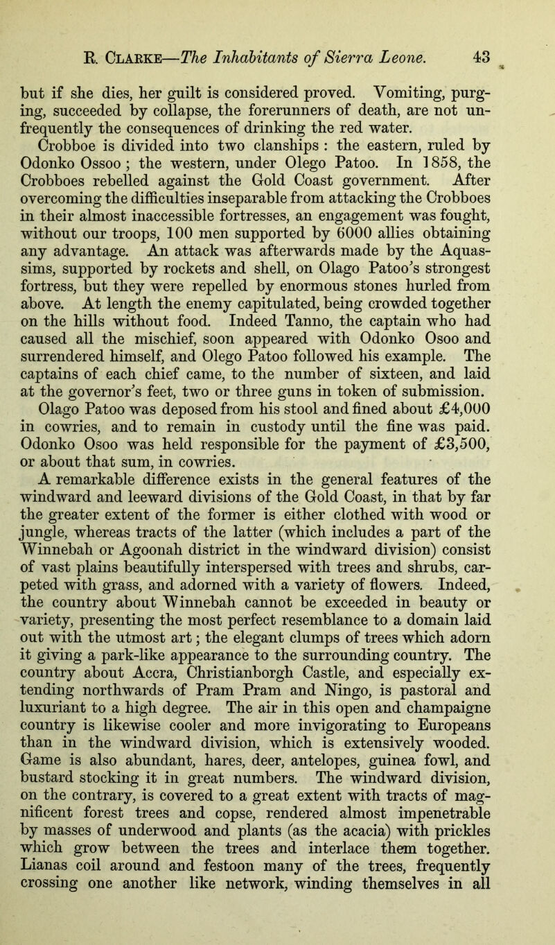but if she dies, her guilt is considered proved. Vomiting, purg- ing, succeeded by collapse, the forerunners of death, are not un- frequently the consequences of drinking the red water. Crobboe is divided into two clanships : the eastern, ruled by Odonko Ossoo ; the western, under Olego Patoo. In 1858, the Crobboes rebelled against the Gold Coast government. After overcoming the difficulties inseparable from attacking the Crobboes in their almost inaccessible fortresses, an engagement was fought, without our troops, 100 men supported by 0000 allies obtaining any advantage. An attack was afterwards made by the Aquas- sims, supported by rockets and shell, on Olago Patoo's strongest fortress, but they were repelled by enormous stones hurled from above. At length the enemy capitulated, being crowded together on the hills without food. Indeed Tanno, the captain who had caused all the mischief, soon appeared with Odonko Osoo and surrendered himself, and Olego Patoo followed his example. The captains of each chief came, to the number of sixteen, and laid at the governor's feet, two or three guns in token of submission. Olago Patoo was deposed from his stool and fined about £4,000 in cowries, and to remain in custody until the fine was paid. Odonko Osoo was held responsible for the payment of £3,500, or about that sum, in cowries. A remarkable difference exists in the general features of the windward and leeward divisions of the Gold Coast, in that by far the greater extent of the former is either clothed with wood or jungle, whereas tracts of the latter (which includes a part of the Winnebah or Agoonah district in the windward division) consist of vast plains beautifully interspersed with trees and shrubs, car- peted with grass, and adorned with a variety of ffowers. Indeed, the country about Winnebah cannot be exceeded in beauty or variety, presenting the most perfect resemblance to a domain laid out with the utmost art; the elegant clumps of trees which adorn it giving a park-like appearance to the surrounding country. The country about Accra, Christianborgh Castle, and especially ex- tending northwards of Pram Pram and Ningo, is pastoral and luxuriant to a high degree. The air in this open and champaigne country is likewise cooler and more invigorating to Europeans than in the windward division, which is extensively wooded. Game is also abundant, hares, deer, antelopes, guinea fowl, and bustard stocking it in great numbers. The windward division, on the contrary, is covered to a great extent with tracts of mag- nificent forest trees and copse, rendered almost impenetrable by masses of underwood and plants (as the acacia) with prickles which grow between the trees and interlace them together. Lianas coil around and festoon many of the trees, frequently crossing one another like network, winding themselves in all