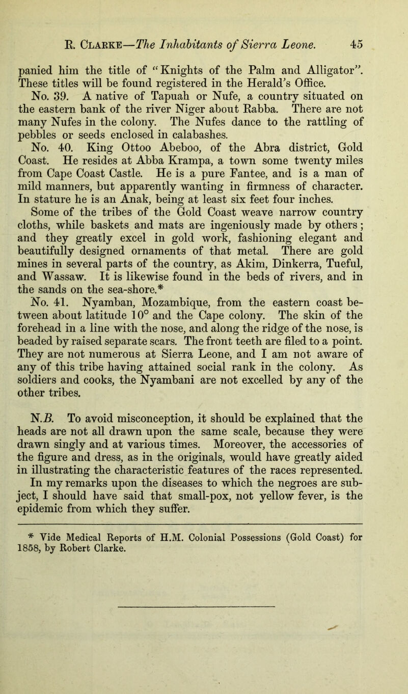 panied him the title of ^'Knights of the Palm and Alligator'^ These titles will be found registered in the Herald's Office. No. 39. A native of Tapuah or Nufe, a country situated on the eastern bank of the river Niger about Eabba. There are not many Nufes in the colony. The Nufes dance to the rattling of pebbles or seeds enclosed in calabashes. No. 40. King Ottoo Abeboo, of the Abra district, Gold Coast. He resides at Abba Krampa, a town some twenty miles from Cape Coast Castle. He is a pure Fantee, and is a man of mild manners, but apparently wanting in firmness of character. In stature he is an Anak, being at least six feet four inches. Some of the tribes of the Gold Coast weave narrow country cloths, while baskets and mats are ingeniously made by others; and they greatly excel in gold work, fashioning elegant and beautifully designed ornaments of that metal. There are gold mines in several parts of the country, as Akim, Dinkerra, Tueful, and Wassaw. It is likewise found in the beds of rivers, and in the sands on the sea-shore.* No. 41. Nyamban, Mozambique, from the eastern coast be- tween about latitude 10° and the Cape colony. The skin of the forehead in a line with the nose, and along the ridge of the nose, is beaded by raised separate scars. The front teeth are filed to a point. They are not numerous at Sierra Leone, and I am not aware of any of this tribe having attained social rank in the colony. As soldiers and cooks, the Nyambani are not excelled by any of the other tribes. N.E. To avoid misconception, it should be explained that the heads are not all drawn upon the same scale, because they were drawn singly and at various times. Moreover, the accessories of the figure and dress, as in the originals, would have greatly aided in illustrating the characteristic features of the races represented. In my remarks upon the diseases to which the negroes are sub- ject, I should have said that small-pox, not yellow fever, is the epidemic from which they suffer. * Vide Medical Reports of H.M. Colonial Possessions (Gold Coast) for 1858, by Robert Clarke.