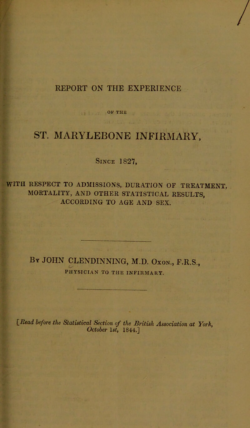 REPORT ON THE EXPERIENCE OF THE ST. MARYLEBONE INFIRMARY, Since 1827, WITH RESPECT TO ADMISSIONS, DURATION OF TREATMENT, MORTALITY, AND OTHER STATISTICAL RESULTS, ACCORDING TO AGE AND SEX. By JOHN CLENDINNING, M.D. Oxon., F.R.S., PHYSICIAN TO THE INFIRMARY. £ Read before the Statistical Section of the British Association at York, October 1st, 1844.]