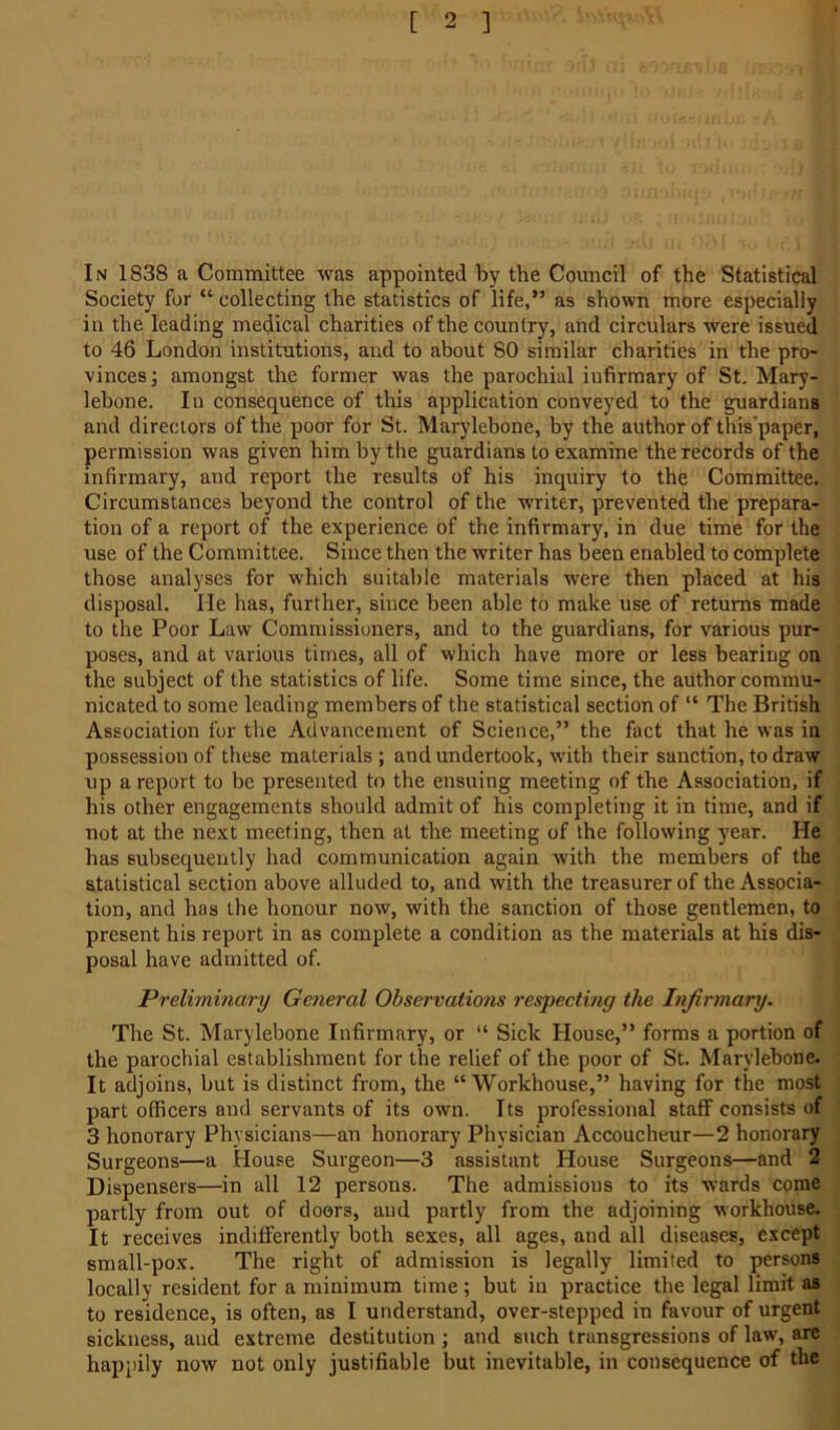 In 1838 a Committee was appointed by the Council of the Statistical Society for “ collecting the statistics of life,” as shown more especially in the leading medical charities of the country, and circulars were issued to 46 London institutions, and to about 80 similar charities in the pro- vinces] amongst the former was the parochial infirmary of St. Mary- lebone. In consequence of this application conveyed to the guardians and directors of the poor for St. Marylebone, by the author of this'paper, permission was given him by the guardians to examine the records of the infirmary, and report the results of his inquiry to the Committee. Circumstances beyond the control of the writer, prevented the prepara- tion of a report of the experience of the infirmary, in due time for the use of the Committee. Since then the writer has been enabled to complete those analyses for which suitable materials were then placed at his disposal. He has, further, since been able to make use of returns made to the Poor Law Commissioners, and to the guardians, for various pur- poses, and at various times, all of which have more or less bearing on the subject of the statistics of life. Some time since, the author commu- nicated to some leading members of the statistical section of “ The British Association for the Advancement of Science,” the fact that he was in possession of these materials ; and undertook, with their sanction, to draw up a report to be presented to the ensuing meeting of the Association, if his other engagements should admit of his completing it in time, and if not at the next meeting, then at the meeting of the following year. He has subsequently had communication again with the members of the statistical section above alluded to, and with the treasurer of the Associa- tion, and has the honour now, with the sanction of those gentlemen, to present his report in as complete a condition as the materials at his dis- posal have admitted of. Preliminary General Observations respecting the Infirmary. The St. Marylebone Infirmary, or “ Sick House,” forms a portion of the parochial establishment for the relief of the poor of St. Marylebone. It adjoins, but is distinct from, the “ Workhouse,” having for the most part officers and servants of its own. Its professional staff consists of 3 honorary Physicians—an honorary Physician Accoucheur—2 honorary Surgeons—a House Surgeon—3 assistant House Surgeons—and 2 Dispensers—in all 12 persons. The admissions to its wards come partly from out of doors, and partly from the adjoining workhouse. It receives indifferently both sexes, all ages, and all diseases, except small-pox. The right of admission is legally limited to persons locally resident for a minimum time; but in practice the legal limit as to residence, is often, as I understand, over-stepped in favour of urgent sickness, and extreme destitution ; and such transgressions of law, are happily now not only justifiable but inevitable, in consequence of the