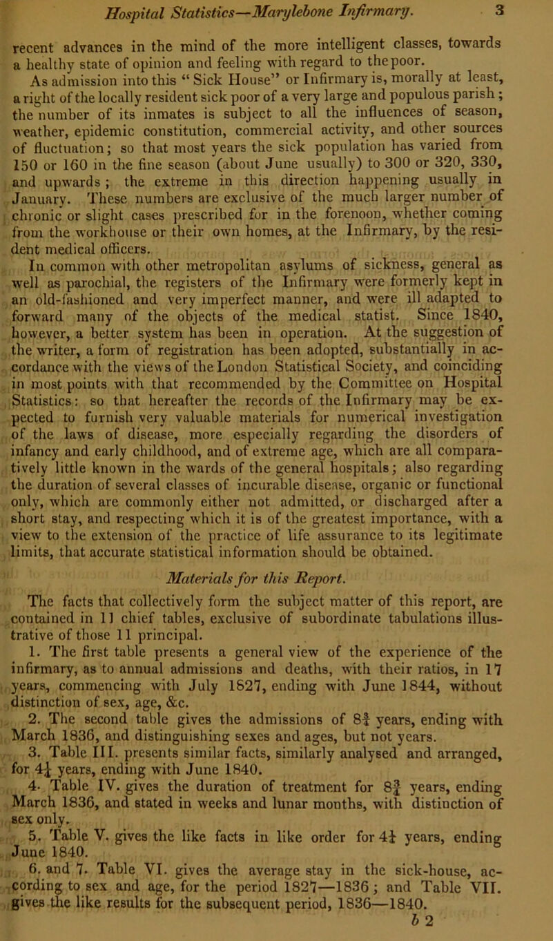 recent advances in the mind of the more intelligent classes, towards a healthy state of opinion and feeling with regard to the poor. As admission into this “ Sick House” or Infirmary is, morally at least, aright of the locally resident sick poor of a very large and populous parish; the number of its inmates is subject to all the influences of season, weather, epidemic constitution, commercial activity, and other sources of fluctuation; so that most years the sick population has varied from 150 or 160 in the fine season (about June usually) to 300 or 320, 330, and upwards ; the extreme in this direction happening usually in January. These numbers are exclusive of the much larger number of chronic or slight cases prescribed for in the forenoon, whether coming from the workhouse or their own homes, at the Infirmary, by the resi- dent medical officers. In common with other metropolitan asylums of sickness, general as well as parochial, the registers of the Infirmary were formerly kept in an old-fashioned and very imperfect manner, and -were ill adapted to forward many of the objects of the medical statist. Since 1840, however, a better system has been in operation. At the suggestion of the writer, a form of registration has been adopted, substantially in ac- cordance with the views of the London Statistical Society, and coinciding in most points with that recommended by the Committee on Hospital Statistics: so that hereafter the records of the Infirmary may be ex- pected to furnish very valuable materials for numerical investigation of the law's of disease, more especially regarding the disorders of infancy and early childhood, and of extreme age, which are all compara- tively little known in the wards of the general hospitals; also regarding the duration of several classes of incurable disease, organic or functional only, wdiich are commonly either not admitted, or discharged after a short stay, and respecting which it is of the greatest importance, with a view to the extension of the practice of life assurance to its legitimate limits, that accurate statistical information should be obtained. Materials for this Report. The facts that collectively form the subject matter of this report, are contained in 11 chief tables, exclusive of subordinate tabulations illus- trative of those 11 principal. 1. The first table presents a general view of the experience of the infirmary, as to annual admissions and deaths, w'ith their ratios, in 17 years, commencing with July 1827, ending with June 1844, without distinction of sex, age, &c. 2. The second table gives the admissions of 8-| years, ending with March 1836, and distinguishing sexes and ages, but not years. 3. Table III. presents similar facts, similarly analysed and arranged, for 4^ years, ending with June 1840. 4- Table IV. gives the duration of treatment for 8f years, ending March 1836, and stated in weeks and lunar months, with distinction of sex only. 5. Table V. gives the like facts in like order for 4i years, ending June 1840. 6. and 7. Table VI. gives the average stay in the sick-house, ac- cording to sex and age, for the period 1827—1836; and Table VII. gives the like results for the subsequent period, 1836—1840. h 2