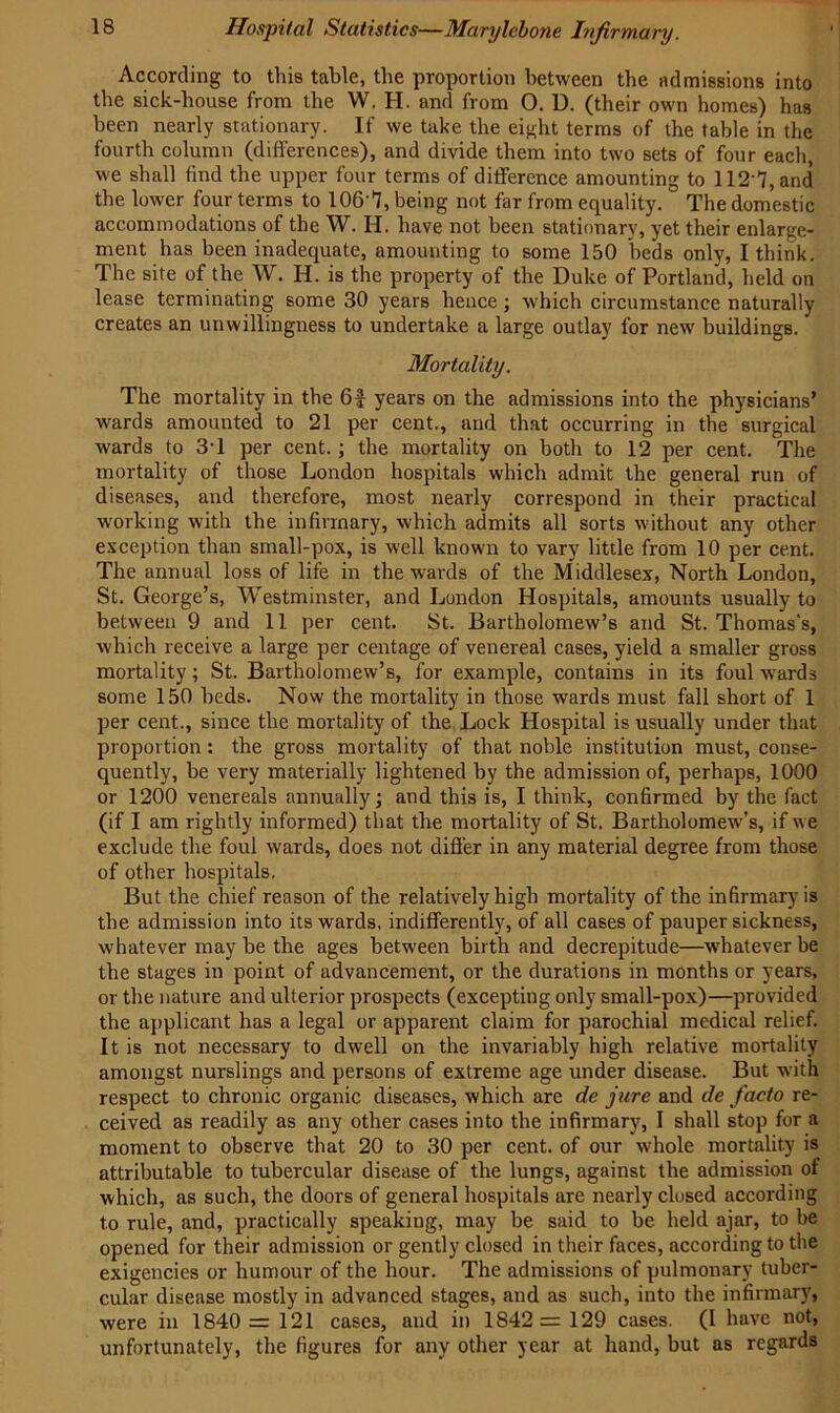 According to this table, the proportion between the admissions into the sick-house from the W. H. and from O. U. (their own homes) has been nearly stationary. If we take the eight terms of the table in the fourth column (differences), and divide them into two sets of four each, we shall find the upper four terms of difference amounting to 1127, and the lower four terms to 106’7, being not far from equality. The domestic accommodations of the W. H. have not been stationary, yet their enlarge- ment has been inadequate, amounting to some 150 beds only, I think. The site of the W. H. is the property of the Duke of Portland, held on lease terminating some 30 years hence; which circumstance naturally creates an unwillingness to undertake a large outlay for new buildings. Mortality. The mortality in the 6f years on the admissions into the physicians’ wards amounted to 21 per cent., and that occurring in the surgical wards to 3T per cent.; the mortality on both to 12 per cent. The mortality of those London hospitals which admit the general run of diseases, and therefore, most nearly correspond in their practical working with the infirmary, which admits all sorts without any other exception than small-pox, is well known to vary little from 10 per cent. The annual loss of life in the wards of the Middlesex, North London, St. George’s, Westminster, and London Hospitals, amounts usually to between 9 and 11 per cent. St. Bartholomew’s and St. Thomas's, which receive a large per centage of venereal cases, yield a smaller gross mortality; St. Bartholomew’s, for example, contains in its foul wards some 150 beds. Now the mortality in those wards must fall short of 1 per cent., since the mortality of the Lock Hospital is usually under that proportion : the gross mortality of that noble institution must, conse- quently, be very materially lightened by the admission of, perhaps, 1000 or 1200 venereals annually; and this is, I think, confirmed by the fact (if I am rightly informed) that the mortality of St. Bartholomew's, if w e exclude the foul wards, does not differ in any material degree from those of other hospitals. But the chief reason of the relatively high mortality of the infirmary is the admission into its wards, indifferently, of all cases of pauper sickness, whatever may be the ages between birth and decrepitude—whatever be the stages in point of advancement, or the durations in months or years, or the nature and ulterior prospects (excepting only small-pox)—provided the applicant has a legal or apparent claim for parochial medical relief. It is not necessary to dwell on the invariably high relative mortality amongst nurslings and persons of extreme age under disease. But w:ith respect to chronic organic diseases, which are de jure and de facto re- ceived as readily as any other cases into the infirmary, I shall stop for a moment to observe that 20 to 30 per cent, of our whole mortality is attributable to tubercular disease of the lungs, against the admission of which, as such, the doors of general hospitals are nearly closed according to rule, and, practically speaking, may be said to be held ajar, to be opened for their admission or gently closed in their faces, according to the exigencies or humour of the hour. The admissions of pulmonary tuber- cular disease mostly in advanced stages, and as such, into the infirmary, were in 1840 = 121 cases, and in 1842= 129 cases. (I have not, unfortunately, the figures for any other year at hand, but as regards