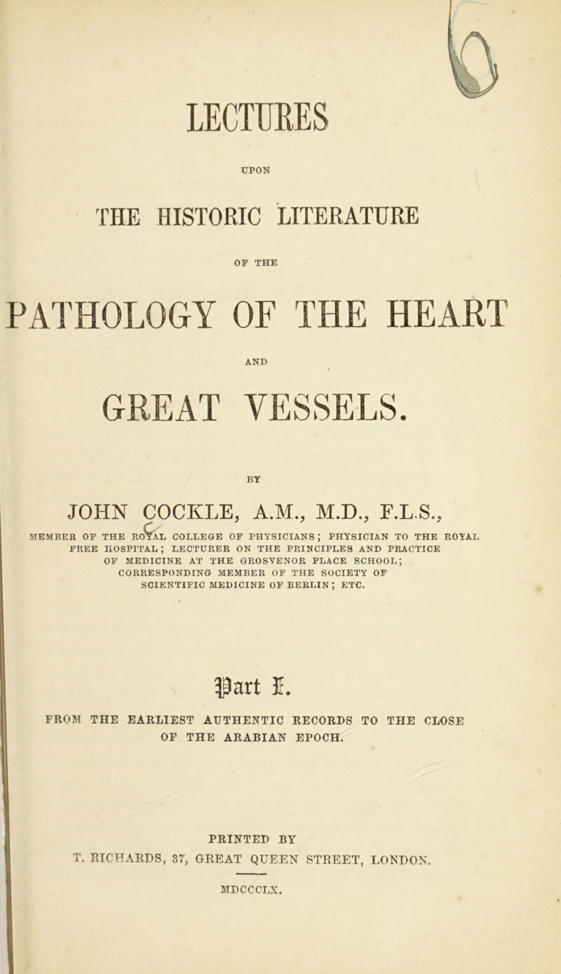 LECTURES UPON THE HISTORIC LITERATURE OF THE PATHOLOGY OF THE HEART MEMBER OP THE RC L COLLEGE OF PHYSICIANS ; PHYSICIAN TO THE ROYAL FREE hospital; LECTURER ON THE PRINCIPLES AND PRACTICE OF MEDICINE AT THE GROSVENOR PLACE SCHOOL; CORRESPONDING MEMBER OF THE SOCIETY OF SCIENTIFIC MEDICINE OF BERLIN; ETC. FROM THE EARLIEST AUTHENTIC RECORDS TO THE CLOSE OF THE ARABIAN EPOCH. AND BY JOHN COCKLE, A.M., M.D., F.L.S., PRINTED BY T, RICHARDS, 37, GREAT QUEEN STREET, LONDON. MDCCCLX.