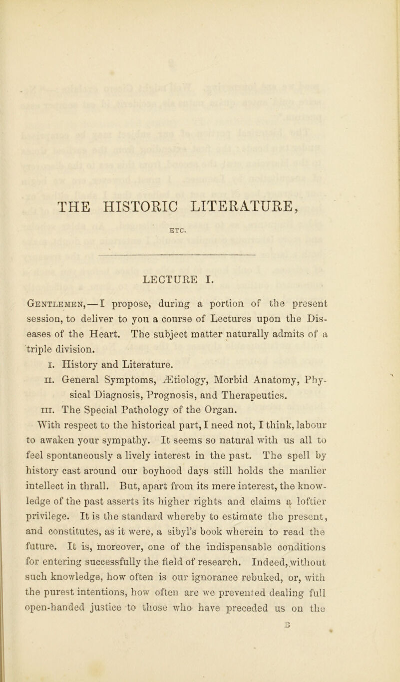 THE HISTORIC LITERATURE, ETC. LECTURE I. Gentlemen, — I propose, during a portion of the present session, to deliver to you a course of Lectures upon the Dis- eases of the Heart. The subject matter naturally admits of a triple division. I. History and Literature. n. General Symptoms, ^Etiology, Morbid Anatomy, Phy- sical Diagnosis, Prognosis, and Therapeutics. III. The Special Pathology of the Organ. With respect to the historical part, I need not, I think, labour to awaken your sympathy. It seems so natural with us all to feel spontaneously a lively interest in the past. The spell by history cast around our boyhood days still holds the manlier intellect in thrall. But, apart from its mere interest, the know- ledge of the past asserts its higher rights and claims a loftier privilege. It is the standard whereby to estimate the present, and constitutes, as it were, a sibyl’s book wherein to read the future. It is, moreover, one of the indispensable conditions for entering successfully the field of research. Indeed,.without such knowledge, how often is our ignorance rebuked, or, with the purest intentions, how often are we prevented dealing full open-handed justice to those who- have preceded us on the