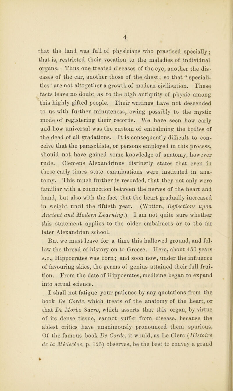 that the land was full of physicians who practised specially ; that is, restricted their vocation to the maladies of individual organs. Thus one treated diseases of the eye, another the dis- eases of the ear, another those of the chest; so that “ speciali- ties” are not altogether a growth of modern civilisation. These facts leave no doubt as to the high antiquity of physic among this highly gifted people. Their writings have not descended to us with further minuteness, owing possibly to the mystic mode of registering their records. We have seen how early and how universal was the custom of embalming the bodies of the dead of all gradations. It is consequently difficult to con- ceive that the paraschists, or persons employed in this process, should not have gained some knowledge of anatomy, however rude. Clemens Alexandrinus distinctly states that even in these early times state examinations were instituted in ana- tomy. This much further is recorded, that they not only were familiar with a coiinection between the nerves of the heart and hand, but also with the fact that the heart gradually increased in weight until the fiftieth year. (Wotton, Reflections upon Ancient and Modern Learning.) I am not quite sure whether this statement applies to the older embalmers or to the far later Alexandrian school. But we must leave for a time this hallowed ground, and fol- low the thread of history on to Greece. Here, about 450 years A.C., Hippocrates was born; and soon now, under the influence of favouring skies, the germs of genius attained their full frui- tion. From the date of Hippocrates, medicine began to expand into actual science. I shall not fatigue your patience by any quotations from the book Be Corde, which treats of the anatomy of the heart, or that Be Morbo Sacro, which asserts that this organ, by virtue of its dense tissue, cannot suffer from disease, because the ablest critics have unanimously pronounced them spurious. Of the famous book Be Corde, it would, as Le Clerc {Histoire de la Medecine, p. 125) observes, be the best to convey a grand