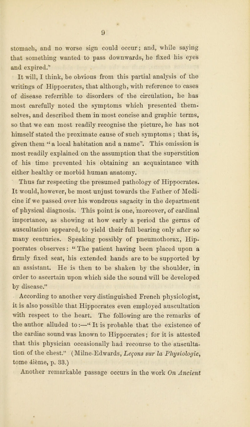 stomach, and no worse sign could occur; and, while saying that something wanted to pass downwards, he fixed his eyes and expired.” It will, I think, be obvious from this partial analysis of the writings of Hippocrates, that although, with reference to cases of disease referrible to disorders of the circulation, he has most carefully noted the symptoms which presented them- selves, and described them in most concise and graphic terms, so that we can most readily recognise the picture, he has not himself stated the proximate cause of such symptoms ; that is, given them “ a local habitation and a name”. This omission is most readily explained on the assumption that the superstition of his time prevented his obtaining an acquaintance with either healthy or morbid human anatomy. Thus far respecting the presumed pathology of Hippocrates. It would, however, be most unjust towards the Father of Medi- cine if we passed over his wondrous sagacity in the department of physical diagnosis. This point is one, moreover, of cardinal importance, as showing at how early a period the germs of auscultation appeared, to yield their full bearing only after so many centuries. Speaking possibly of pneumothorax, Hip- pocrates observes: “ The patient having been placed upon a firmly fixed seat, his extended hands are to be suj>ported by an assistant. He is then to be shaken by the shoulder, in order to ascertain upon which side the sound will be developed by disease.” According to another very distinguished French physiologist, it is also possible that Hippocrates even employed auscultation with respect to the heart. The following are the remarks of the author alluded to:—“It is probable that the existence of the cardiac sound was known to Hippocrates; for it is attested that this physician occasionally had recourse to the ausculta- tion of the chest.” (Milne-Edwards, Le^'ons sur la Physiologie, tome 4i^me, p. 33.) Another remarkable passage occurs in the work On Ancient