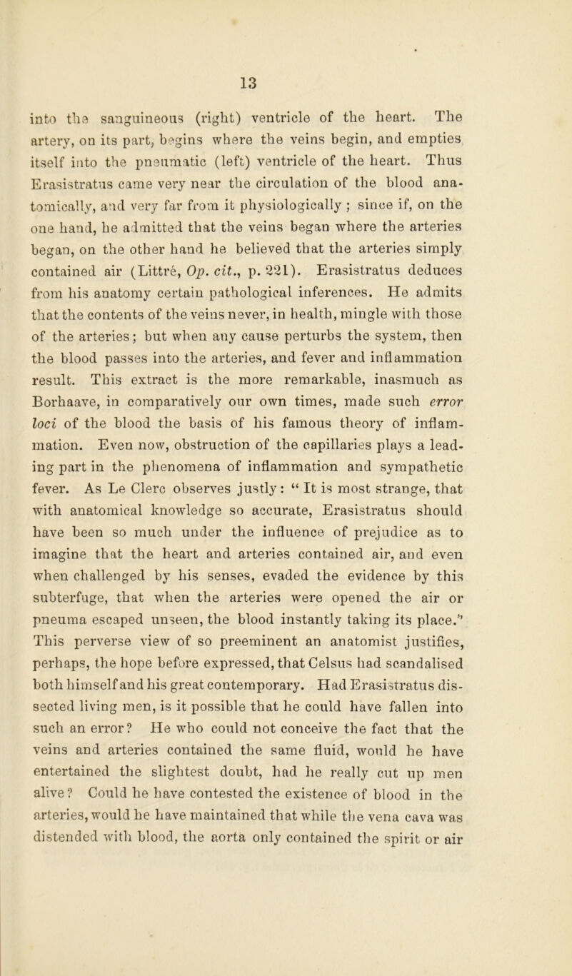 into tli3 sanguineous (right) ventricle of the heart. The artery, on its part, begins where the veins begin, and empties itself into the pneumatic (left) ventricle of the heart. Thus Erasistratus came very near the circulation of the blood ana- tomically, and very far from it physiologically ; since if, on the one hand, he admitted that the veins began where the arteries began, on the other hand he believed that the arteries simply contained air (Littre, 0^. ciri, p. 221). Erasistratus deduces from his anatomy certain pathological inferences. He admits that the contents of the veins never, in health, mingle with those of the arteries; but when any cause perturbs the system, then the blood passes into the arteries, and fever and inflammation result. This extract is the more remarkable, inasmuch as Borhaave, in comparatively our own times, made such error loci of the blood the basis of his famous theory of inflam- mation. Even now, obstruction of the capillaries plays a lead- ing part in the phenomena of inflammation and sympathetic fever. As Le Clerc observes justly: “ It is most strange, that with anatomical knowledge so accurate, Erasistratus should have been so much under the influence of prejudice as to imagine that the heart and arteries contained air, and even when challenged by his senses, evaded the evidence by this subterfuge, that when the arteries were opened the air or pneuma escaped unseen, the blood instantly taking its place.” This perverse view of so preeminent an anatomist justifies, perhaps, the hope before expressed, that Celsus had scandalised both himself and his great contemporary. Had Erasistratus dis- sected living men, is it possible that he could have fallen into such an error? He who could not conceive the fact that the veins and arteries contained the same fluid, would he have entertained the slightest doubt, had he really cut up men alive? Could he have contested the existence of blood in the arteries, would he have maintained that while the vena cava was distended with blood, the aorta only contained the spirit or air