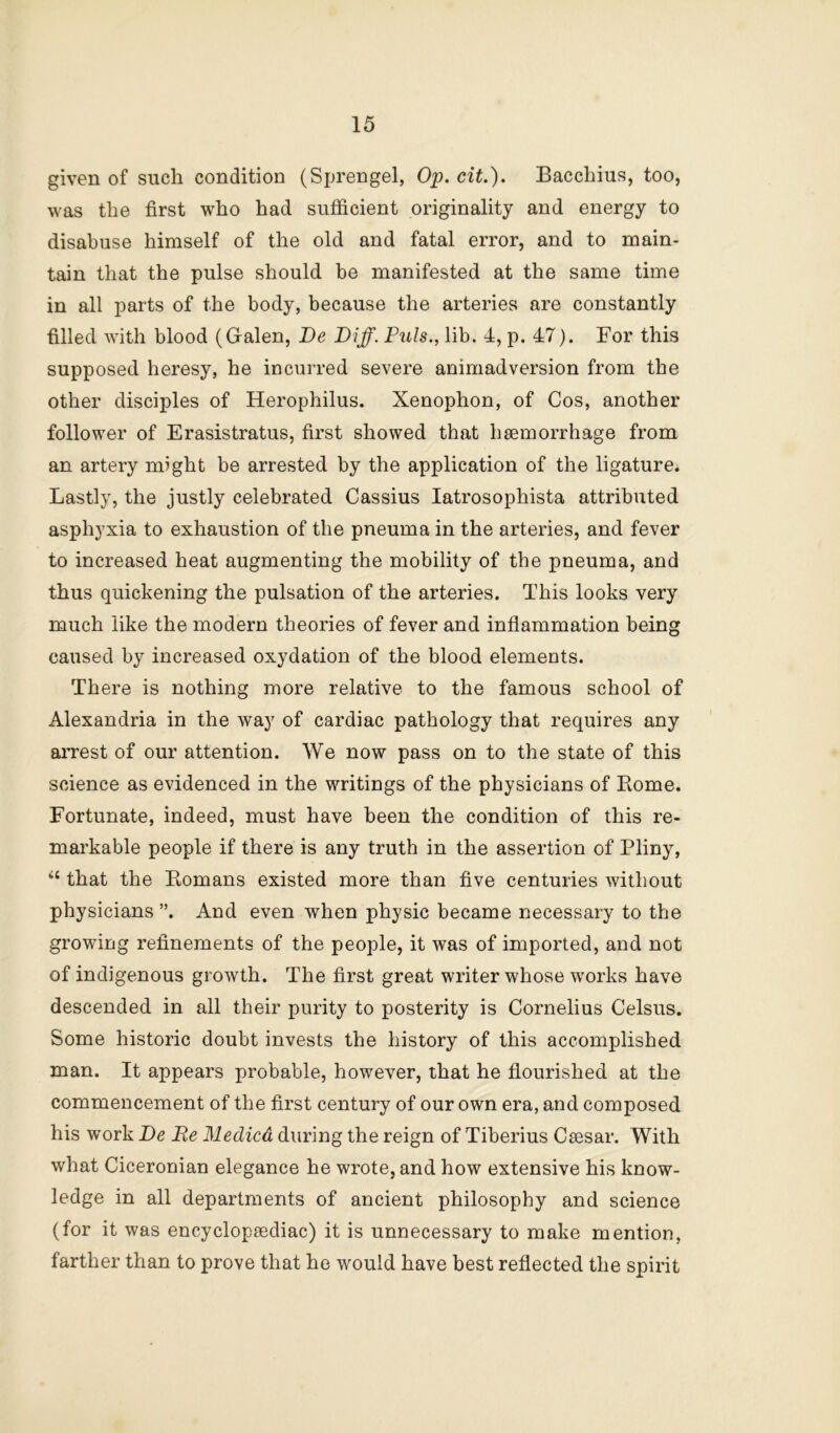 given of such condition (Sprengel, Op. cit.). Bacchius, too, was the first who had sufficient originality and energy to disabuse himself of the old and fatal error, and to main- tain that the pulse should be manifested at the same time in all parts of the body, because the arteries are constantly filled with blood (Galen, Be Biff. Puls., lib. 4, p. 47). For this supposed heresy, he incurred severe animadversion from the other disciples of Herophilus. Xenophon, of Cos, another follower of Erasistratus, first showed that haemorrhage from an artery might be arrested by the application of the ligature. Lastly, the justly celebrated Cassius latrosophista attributed asphyxia to exhaustion of the pneuma in the arteries, and fever to increased heat augmenting the mobility of the pneuma, and thus quickening the pulsation of the arteries. This looks very much like the modern theories of fever and inflammation being caused by increased oxydation of the blood elements. There is nothing more relative to the famous school of Alexandria in the way of cardiac pathology that requires any arrest of our attention. We now pass on to the state of this science as evidenced in the writings of the physicians of Borne. Fortunate, indeed, must have been the condition of this re- markable people if there is any truth in the assertion of Pliny, ‘‘ that the Bomans existed more than five centuries without physicians ”. And even when physic became necessary to the growing refinements of the people, it was of imported, and not of indigenous growth. The first great writer whose works have descended in all their purity to posterity is Cornelius Celsus. Some historic doubt invests the history of this accomplished man. It appears probable, however, that he flourished at the commencement of the first century of our own era, and composed his work Be Re Medico, during the reign of Tiberius Csesar. With what Ciceronian elegance he wrote, and how extensive his know- ledge in all departments of ancient philosophy and science (for it was encyclopeediac) it is unnecessary to make mention, farther than to prove that he would have best reflected the spirit