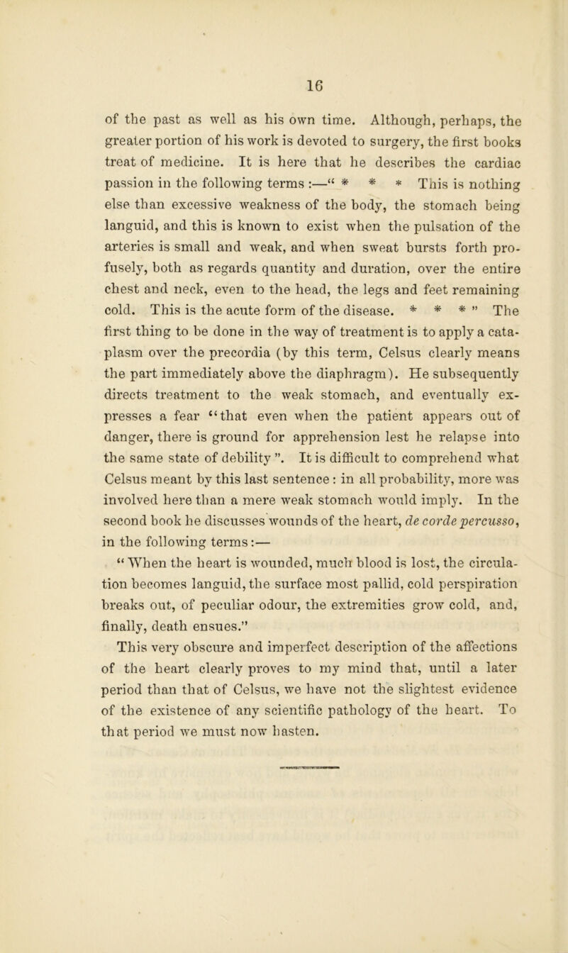 of the past as well as his own time. Although, perhaps, the greater portion of his work is devoted to surgery, the first books treat of medicine. It is here that he describes the cardiac passion in the following terms :—“ * * * This is nothing else than excessive weakness of the body, the stomach being languid, and this is known to exist when the pulsation of the arteries is small and weak, and when sweat bursts forth pro- fusely, both as regards quantity and duration, over the entire chest and neck, even to the head, the legs and feet remaining cold. This is the acute form of the disease. * * *  The first thing to be done in the way of treatment is to apply a cata- plasm over the precordia (by this term, Celsus clearly means the part immediately above the diaphragm). He subsequently directs treatment to the weak stomach, and eventually ex- presses a fear “that even vvhen the patient appears out of danger, there is ground for apprehension lest he relapse into the same state of debility ”. It is difficult to comprehend what Celsus meant by this last sentence : in all probability, more was involved here than a mere weak stomach would imply. In the second book he discusses wounds of the heart, de co7’de percusso, in the following terms;— “ When the heart is wounded, much blood is lost, the circula- tion becomes languid, the surface most pallid, cold perspiration breaks out, of peculiar odour, the extremities grow cold, and, finally, death ensues.” This very obscure and imperfect description of the affections of the heart clearly proves to my mind that, until a later period than that of Celsus, we have not the slightest evidence of the existence of any scientific pathology of the heart. To that period we must now hasten.