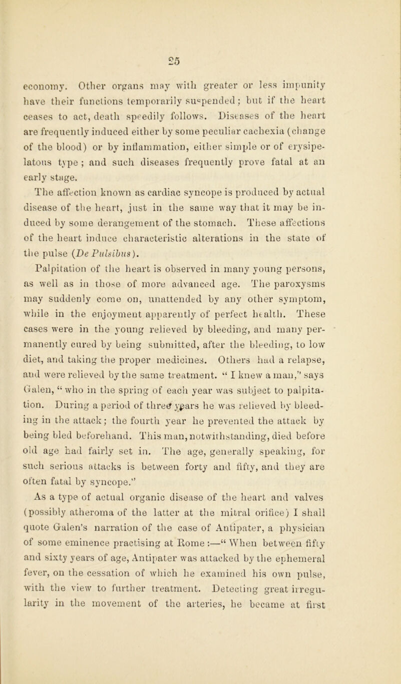 econoiny. Otlier organs may with greater or less impunity have their functions temporarily siicpended; but if tlie heart ceases to act, death speedily follows. Diseases of the heart are frequently induced either by some peculiar cachexia (change of the blood) or by intlammation, either simple or of erysipe- latous type ; and such diseases frequently prove fatal at an early stage. The affection known as cardiac syncope is produced by actual disease of the heart, just in the same way that it may be in- duced by some derangement of the stomach. These affections of the heart induce characteristic alterations in the state of the pulse {De Pulsibus). Palpitation of the heart is observed in many young persons, as well as in those of more advanced age. The paroxysms may suddenly come on, unattended by any other symptom, while in the enjoyment apparently of perfect htalth. These cases were in the young relieved by bleeding, and many per- manently cured by being submitted, after the bleeding, to low diet, and taking the proper medicines. Others hud a relapse, and were relieved by the same treatment. “ I knew a man,” says Galen, “who in the spring of each year was subject to palpita- tion. During a period of thret? ypars he was relieved by bleed- ing in the attack; the fourth year he prevented the attack by being bled beforehand. This man, notwithstanding, died before old age had fairly set in. The age, generally speaking, for such serious attacks is between forty and fifty, and they are often fatal by syncope.” As a type of actual organic disease of the heart and valves (possibly atheroma of the latter at the mitral orihce) I shall quote Galen’s narration of the case of Antipater, a physician of some eminence practising at Pome :—“ When between hfiy and sixty years of age, Antipater was attacked by the ephemeral fever, on the cessation of which he examined his own pulse, with the view to further treatment. Detecting great irregu- larity in the movement of the arteries, he became at first