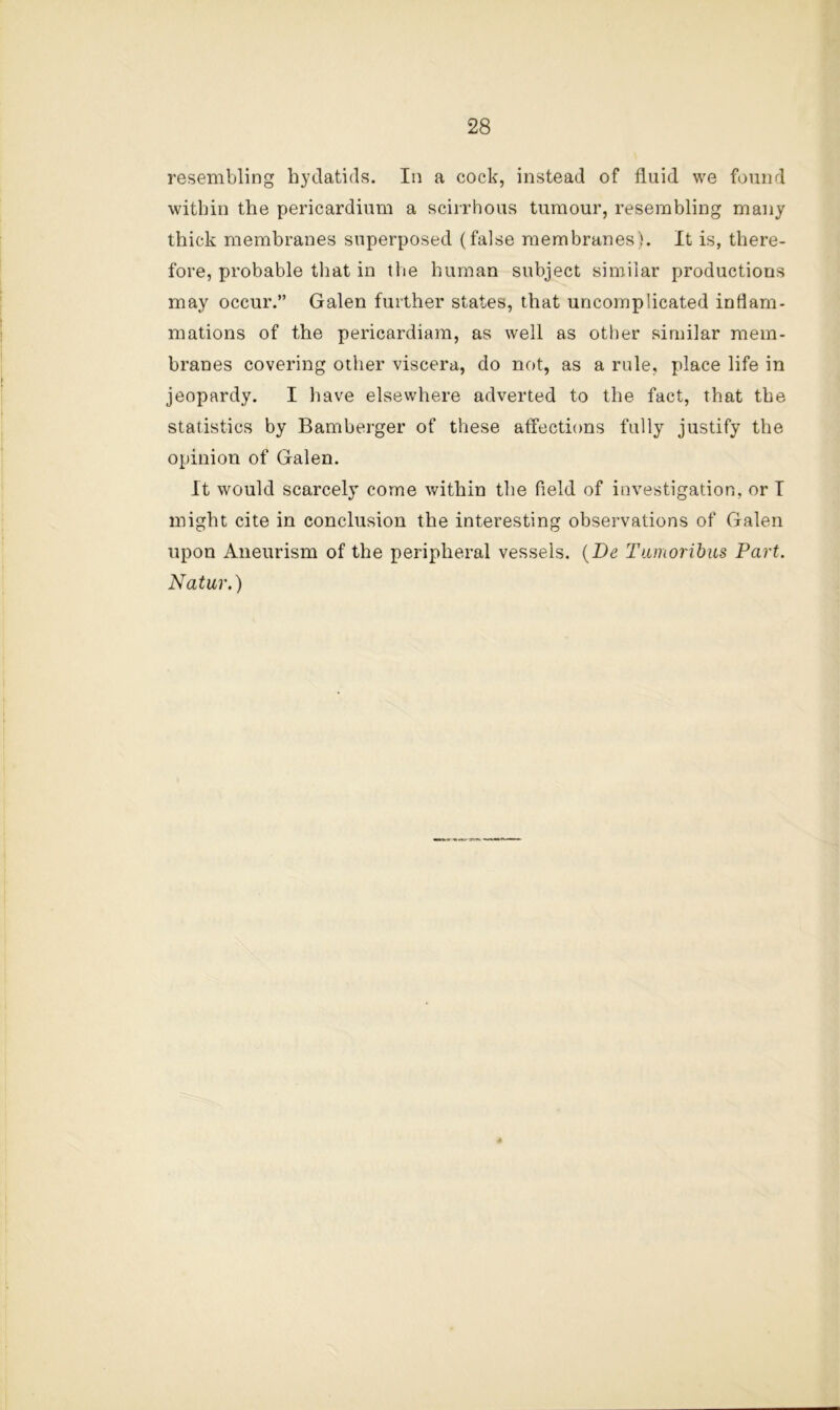 resembling hydatids. In a cock, instead of fluid we found within the pericardium a scirrhous tumour, resembling many thick membranes superposed (false membranes'). It is, there- fore, probable that in the human subject similar productions may occur.” Galen further states, that uncomplicated inflam- mations of the pericardiam, as well as other similar mem- branes covering other viscera, do not, as a rule, place life in jeopardy. I liave elsewhere adverted to the fact, that the statistics by Bamberger of these atfections fully justify the opinion of Galen. It would scarcely come within the field of investigation, or I might cite in conclusion the interesting observations of Galen upon Aneurism of the peripheral vessels. {Be Tamorihus Part. Natur.)