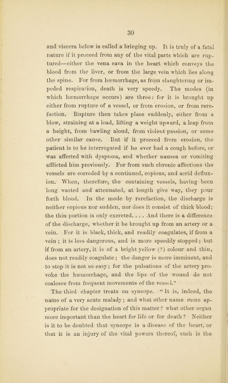 and viscera below is called a bringing up. It is truly of a fatal nature if it proceed from any of the vital parts which are rup- tured—either the vena cava in the heart which conveys the blood from the liver, or from the large vein which lies along the spine. For from ha3morrhage, as from slaughtering or im- peded respiration, death is very speedy. The modes (in which htemorrhage occurs) are three; for it is brought up either from rupture of a vessel, or from erosion, or fi’om rare- faction. Rupture then takes place suddenly, either from a blow, straining at a load, lifting a weight upward, a leap from a height, from bawling aloud, from violent passion, or some otlier similar cause. But if it proceed from erosion, the patient is to be interrogated if he ever had a cough before, or was affected with dyspnoea, and whether nausea or vomiting afflicted him previously. For from such chronic affections the vessels are corroded by a continued, copious, and acrid deflux- ion. When, tlierefore, the containing vessels, having been long wasted and attenuated, at length give way, they pour forth blood. In the mode by rarefaction, the discharge is neither copious nor sudden, nor does it consist of thick blood; the thin portion is only excreted. . . . And there is a difference of the discharge, whether it be brouglit up from an artery or a vein. For it is black, thick, and readily coagulates, if from a vein ; it is less dangerous, and is more speedily stopped ; but if from an artery, it is of a bright yellow (?) colour and thin, does not readily coagulate ; the danger is more imminent, and to stop it is not so easy; for the pulsations of the artery pro- voke the hcemorrhage, and the lips of the wound do not coalesce from frequent movements of the vessel.” The third chapter treats on syncope. “ It is, indeed, the name of a very acute malady ; and what other name more ap- propriate for the designation of this matter ? what other organ more important than the heart for life or for death ? Neither is it to be doubted that syncope is a disease of the heart, or that it is an injury of the vital powers thereof, such is the